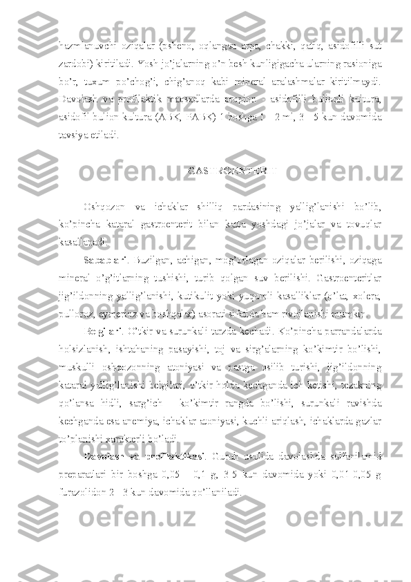 hazmlanuvchi   oziqalar   (psheno,   oqlangan   arpa,   chakki,   qatiq,   asidofilli   sut
zardobi) kiritiladi. Yosh jo’jalarning o’n besh kunligigacha ularning rasioniga
bo’r,   tuxum   po’chog’i,   chig’anoq   kabi   mineral   aralashmalar   kiritilmaydi.
Davolash   va   profilaktik   maqsadlarda   propion   -   asidofilli   bulionli   kultura,
asidofil bulion kultura (ABK, PABK) 1 boshga 1 - 2 ml, 3 - 5 kun davomida
tavsiya etiladi.
GASTROENTERIT
Oshqozon   va   ichaklar   shilliq   pardasining   yallig’lanishi   bo’lib,
ko’pincha   kataral   gastroenterit   bilan   katta   yoshdagi   jo’jalar   va   tovuqlar
kasallanadi.
Sabablari .   Buzilgan,   achigan,   mog’orlagan   oziqalar   berilishi,   oziqaga
mineral   o’g’itlarning   tushishi,   turib   qolgan   suv   berilishi.   Gastroenteritlar
jig’ildonning   yallig’lanishi,   kutikulit   yoki   yuqumli   kasalliklar   (o’lat,   xolera,
pulloroz, eymerioz va boshqalar) asorati sifatida ham rivojlanishi mumkin.
Belgilari . O’tkir va surunkali tarzda kechadi. Ko’pincha parrandalarda
holsizlanish,   ishtahaning   pasayishi,   toj   va   sirg’alarning   ko’kimtir   bo’lishi,
muskulli   oshqozonning   atoniyasi   va   pastga   osilib   turishi,   jig’ildonning
kataral  yallig’lanishi  belgilari,   o’tkir   holda  kechganda  ich   ketishi,   tezakning
qo’lansa   hidli,   sarg’ich   -   ko’kimtir   rangda   bo’lishi,   surunkali   ravishda
kechganda esa anemiya, ichaklar atoniyasi, kuchli ariqlash, ichaklarda gazlar
to’planishi xarakterli bo’ladi.    
Davolash   va   profilaktikasi .   Guruh   usulida   davolashda   sulfanilamid
preparatlari   bir   boshga   0,05   -   0,1   g,   3-5   kun   davomida   yoki   0,01-0,05   g
furazolidon 2 - 3 kun davomida qo’llaniladi. 