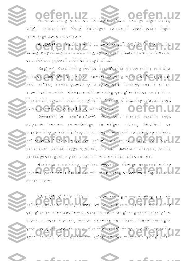 Parrandalarning   yoshi   va   fiziologik   holatini   hisobga   olgan   holda,
to’g’ri   oziqlantirish.   Yangi   keltirilgan   oziqalarni   tekshiruvdan   keyin
ishlatishga tavsiya etish lozim. 
KLOASIT   –   kloaka   shilliq   pardasining   yallig’lanishi   bo’lib,   barcha
turdagi va yoshdagi parrandalarning, ayniqsa yangi tuxumga kirgan tovuqlar
va urdaklarning kasallanishi ko’p qayd etiladi.
Belgilari.   Kasallikning   dastlaki   bosqichlarida   kloaka   shilliq   pardasida
erroziyali, keyinchalik fibrinoz – membranoz yallig’lanish rivojlanib, yaralar
hosil   bo’ladi,   kloaka   yuzasining   torayishi   yoki   butunlay   bekilib   qolishi
kuzatilishi   mumkin.   Kloaka   atrofi   terisining   yallig’lanishi   va   tezak   bilan
ifloslanishi,   tuxum   berishning   og’riqli   bo’lishi   yoki   butunlay   to’xtashi   qayd
etiladi. Parrandalarda kuchli ariqlash kuzatiladi. 
Davolash   va   profilaktikasi.   Parrandalar   orasida   kasallik   qayd
etilganda   hamma   parrandalarga   beriladigan   retinol,   kalsiferol   va
tokoferolning   miqdori   ko’paytiriladi.   Rasionda   oqsilli   oziqalarning   ortiqcha
bo’lishiga   yo’l   qo’yilmaydi   va   ko’kat   oziqalar   bilan   boyitiladi.   Kasal
parrandalar   alohida   joyga   ajratiladi,   kloaka     tezakdan   tozalanib,   shilliq
pardasiga yod-gliserin yoki furasillinli malham bilan ishlov beriladi.
Rasionda   proteinning,   ayniqsa   hayvonot   olamiga   xos   oqsillarning
ortiqchaligi   hamda   ko’kat   va   shirali   oziqalarning   yetishmovchiligi   bartaraf
etilishi lozim. 
SARIQLIK   PERITONITI   -   tuxum   beradigan   tovuqlarning   kasalligi
bo’lib,   peritonial   parda,   plevra   va   ichki   a’zolar   zardob   pardasining
yallig’lanishi bilan tavsiflanadi. Kasallik tuxum sarig’ining qorin bo’shlig’iga
tushib,   u   joyda   buzilishi,   chirishi   oqibatida   rivojlanadi.   Tuxum   beradigan
yosh   tovuqlarni   saqlash   va   oziqlantirish   qoidalarining   buzilishi   oqibatida
kelib   chiqadi.   Salpingoperitonit   ko’pincha   tuxumdonning   yallig’lanishi 