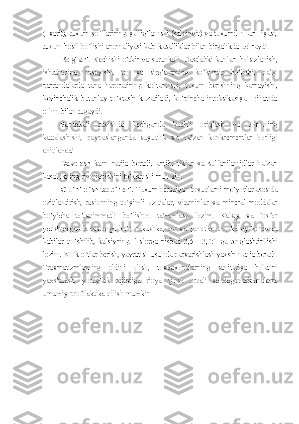 (ovarit), tuxum yo’llarining yallig’lanishi (salpingit) va tuxumdon atrofiyasi,
tuxum hosil bo’lishi anomaliyasi kabi kasalliklar bilan birgalikda uchraydi.
Belgilari . Kechishi  o’tkir  va  surunkali.  Dastlabki  kunlari  holsizlanish,
ishtahaning   pasayishi,   toj   va   sirg’alarning   ko’kimtir   bo’lishi,   ba’zi
parrandalarda   tana   haroratining   ko’tarilishi,   tuxum   berishning   kamayishi,
keyinchalik   butunlay   to’xtashi   kuzatiladi,   ko’pincha   intoksikasiya   oqibatida
o’lim bilan tugaydi. 
Surunkali   ravishda   kechganda   kuchli   oriqlash   va   qorinning
kattalashishi,   paypaslanganda   suyuqlik   va   ba’zan   konkrementlar   borligi
aniqlanadi.
Davolash   kam   natija   beradi,   antibiotiklar   va   sulfanilamidlar   ba’zan
kasallikning rivojlanishini to’xtatishi mumkin.
Oldini olish tadbirlari . Tuxum beradigan tovuqlarni me’yorlar asosida
oziqlantirish,   rasionning   to’yimli   oziqalar,   vitaminlar   va   mineral   moddalar
bo’yicha   to’laqimmatli   bo’lishini   ta’minlash   lozim.   Kalsiy   va   fosfor
yetishmaganda rasionga bo’r, rakushka, par va qanotlar uni, kalsiy korbanat
kabilar   qo’shilib,   kalsiyning   fosforga   nisbati   2,5   -   3,0:1   ga   tenglashtirilishi
lozim. Ko’k o’tlar berish, yayratish usulida parvarishlash yaxshi natija beradi.
Travmatizmlarning   oldini   olish,   tovuqxonalarning   sanitariya   holatini
yaxshilash,   yorug’lik   rejimiga   rioya   qilish   orqali   salpingoperitonitlarni
umumiy profilaktika qilish mumkin.    