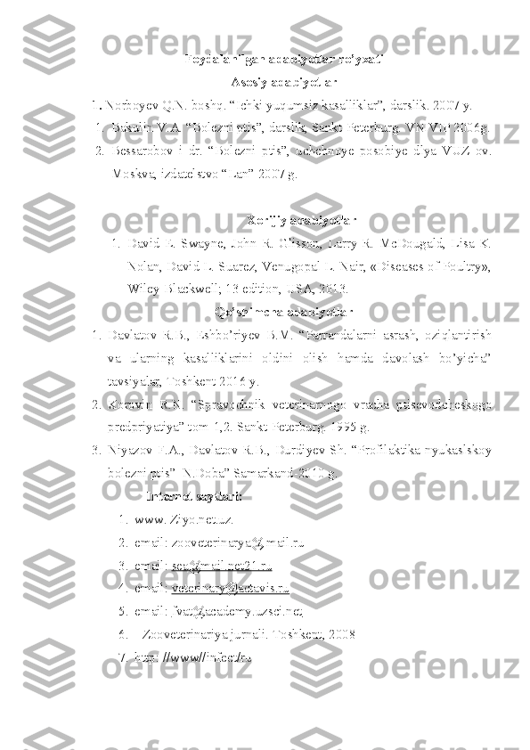 Foydalanilgan adabiyotlar ro’yxati
Asosiy adabiyotlar 
1.  Norboyev Q.N. boshq. “Ichki yuqumsiz kasalliklar”, darslik. 2007 y.
1. Bakulin V.A. “Bolezni ptis”, darslik, Sankt-Peterburg. VNIVIP 2006g.
2. Bessarobov   i   dr.   “Bolezni   ptis”,   uchebnoye   posobiye   dlya   VUZ   ov.
Moskva, izdatelstvo “Lan” 2007 g.
Xorijiy adabiyotlar
1. David   E.   Swayne,   John   R.   Glisson,   Larry   R.   McDougald,   Lisa   K.
Nolan, David L. Suarez, Venugopal L. Nair, «Diseases of Poultry»,
Wiley-Blackwell; 13 edition, USA, 2013.
Qo’shimcha adabiyotlar
1. Davlatov   R.B.,   Eshbo’riyev   B.M.   “Parrandalarni   asrash,   oziqlantirish
va   ularning   kasalliklarini   oldini   olish   hamda   davolash   bo’yicha”
tavsiyalar, Toshkent 2016 y.
2. Korovin   R.N.   “Spravochnik   veterinarnogo   vracha   ptisevodcheskogo
predpriyatiya” tom-1,2. Sankt-Peterburg. 1995 g.
3. Niyazov F.A., Davlatov R.B., Durdiyev Sh. “Profilaktika nyukaslskoy
bolezni ptis”  N.Doba” Samarkand-2010 g.
Internet  sayt lari :
1. www. Ziyo.net.uz.
2. email: zooveterinarya@ mail.ru
3. email:  sea@mail.net21.ru
4. email:  veterinary@actavis.ru
5. email:  fvat@academy.uzsci.net
6.  Zooveterinariya  jurnal i .  Toshkent,  200 8
7. http: //www//infect/ru 