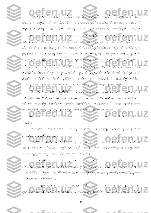 Besh yoshli bolalar –   bolalarning faol tarzda “nimaga?”, “Qayerdan?” kabi
savollarni   paydo   bo‘lishi   davridir.   Bola   voqea   va   hodisalar   o‘rtasidagi   aloqalarni
anglay   boshlaydi   va   ularni   oddiy   usulda   umumlashtira   boshlaydi.   Bolalar
kuzatuvchan,   ayniqsa,   musiqaning   quvnoq   yoki   g‘amgin,   tovushlari   baland   yoki
pastligi, qanday cholg‘u asbobida ijro etilayotganligini bemalol aniqlay oladilar. 
Ular qo‘shiqni qanday ijro etish kerakligini, qanday harakatlar bajarish kerakligini
yaxshi   tushuna   boshlaydilar.   Bu   davrda   bolalarning   ovozlari   jarangdor   va   yorqin
tus   oladi.   Ovoz   intonatsiyalari   turg‘unlashib   boradi,   lekin   hali   kattalarning
ko‘magiga   muxtoj   bo‘ladi.   Bu   yoshda   eshitish   qobiliyati   shakllana   boradi.   Bu
davrda harakatlarning asosiy turlarini – yurish, yugurish, sakrash kabi faoliyatlarni
yaxshi   o‘zlashtira   boshlaydilar.   Bolalar   o‘z   individual   xususiyatlaridan,
qobiliyatlaridan kelib chiqib bir faoliyat turini afzal ko‘rishlari mumkin. 
Olti va yetti yoshli bolalar –  bu davrda bolalar maktabga tayyorgarlik ko‘ra
boshlaydilar.   Musiqa   mashg‘ulotlarida   olingan   bilim   va   taassurotlariga   asoslanib
bolalar   musiqiy   asarlarga   sharh   berishlari,   musiqaning   ifoda   vositalarini
aniqlashlari, musiqiy kayfiyat belgilarini ajrata olishlari mumkin. 
Bu   davrda   bolalar   rivojlana   boradilar   va   bir   necha   rivojlanish   bosqichlaridan
o‘tadilar: 
- emotsional   rivojlanish   –   oddiy   musiqiy   tovushlarga   keskin   yoki   yorqin
emotsional reaksiya berish; 
- hissiyot,   idrok   va   eshitishning   rivojlanishi   –   musiqiy   tovushlarni   alohida
idrok   etishdan,   butun,   ongli   va   faol   idrok   etish,   tovushning   xususiyatlari,
balandligi, tembri, dinamikasi, ritmini idrok etish; 
- munosabatlar   bildirish   jarayoni   –   beqaror   qiziqishlardan   barqaror
qiziqishlarga, ehtiyojlarga o‘tish, musiqiy didning ilk qirralarining paydo bo‘lishi;
- ijrochilik faoliyati – ko‘rib bajariluvchi faoliyatlar, musiqiy ritmik hamda kuylash
faoliyatida taqlidchanlik. 
Bolalarning   shaxs   sifatida   tarbiyalash   uchun   ta’lim   jismoniy   va   ongli   tarbiya
uyg‘unlikda   olib   borilishi   kerak.   Bu   maqsadga   erishish   uchun   bolalarda   to‘g‘ri
19   