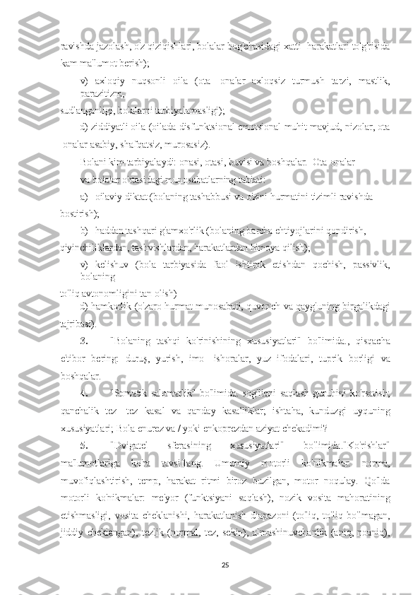 ravishda jazolash, o'z qiziqishlari, bolalar bog'chasidagi xatti -harakatlari to'g'risida
kam ma'lumot berish);  
v)   axloqiy   nuqsonli   oila   (ota   -onalar   axloqsiz   turmush   tarzi,   mastlik,
parazitizm, 
sudlanganligi, bolalarni tarbiyalamasligi);  
d) ziddiyatli oila (oilada disfunktsional emotsional muhit mavjud, nizolar, ota
-onalar asabiy, shafqatsiz, murosasiz).  
Bolani kim tarbiyalaydi: onasi, otasi, buvisi va boshqalar.  Ota-onalar
va bolalar o'rtasidagi munosabatlarning tabiati:  
a) oilaviy diktat (bolaning tashabbusi va o'zini hurmatini tizimli ravishda 
bostirish);  
b) haddan tashqari g'amxo'rlik (bolaning barcha ehtiyojlarini qondirish, 
qiyinchiliklardan, tashvishlardan, harakatlardan himoya qilish);  
v)   kelishuv   (bola   tarbiyasida   faol   ishtirok   etishdan   qochish,   passivlik,
bolaning 
to'liq avtonomligini tan olish)  
d) hamkorlik (o'zaro hurmat munosabati, quvonch va qayg'uning birgalikdagi
tajribasi).  
3. "Bolaning   tashqi   ko'rinishining   xususiyatlari"   bo'limida.,   qisqacha
e'tibor   bering:   duruş,   yurish,   imo   -ishoralar,   yuz   ifodalari,   tuprik   borligi   va
boshqalar.  
4. "Somatik   salomatlik"   bo'limida.   sog'liqni   saqlash   guruhini   ko'rsatish;
qanchalik   tez   -tez   kasal   va   qanday   kasalliklar;   ishtaha,   kunduzgi   uyquning
xususiyatlari; Bola enurez va / yoki enkoprezdan aziyat chekadimi?  
5. "Dvigatel   sferasining   xususiyatlari"   bo'limida."Ko'rishlar"
ma'lumotlariga   ko'ra   tavsiflang.   Umumiy   motorli   ko'nikmalar:   norma,
muvofiqlashtirish,   temp,   harakat   ritmi   biroz   buzilgan,   motor   noqulay.   Qo'lda
motorli   ko'nikmalar:   me'yor   (funktsiyani   saqlash),   nozik   vosita   mahoratining
etishmasligi,   vosita   cheklanishi,   harakatlanish   diapazoni   (to'liq,   to'liq   bo'lmagan,
jiddiy   cheklangan),   tezlik   (normal,   tez,   sekin),   almashinuvchanlik   (aniq,   noaniq),
25   