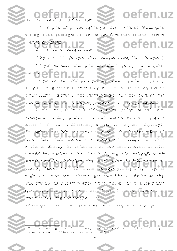 adabiyotlarda o'rganilganlik darajasi 
3-7  yoshgacha  bo‘lgan  davr   bog‘cha   yoshi  davri   hisoblanadi.  Maktabgacha
yoshdagi   bolalar   psixologiyasida   juda   tez   sifat   o‘zgarishlari   bo‘lishini   inobatga
olgan holda 3 davrga:  
3-4 yosh kichik maktabgacha davri; 
4-5 yosh kichik bog‘cha yoshi o‘rta maktabgacha davr( o‘rta bog‘cha yoshi); 
6-7   yosh   va   katta   maktabgacha   davr   katta   bog‘cha   yoshlariga   ajratish
mumkin. 
Ilk   yoshdagi   va   maktabgacha   yoshdagi   bolalarning   to laqonli   jismoniyʻ
tarbiyasini amalga oshirishda bola markaziy asab tizimi rivojlanishining yoshga oid
qonuniyatlarini   o rganish   alohida   ahamiyatga   ega.   Bu   pedagogik   ta’sir   etish	
ʻ
shakllarni tanlashga va ta’lim-tarbiyaviy jarayonni tashkil etishga yordam beradi. 
Olimlarni   aniqlashicha,   bola   o zining   tug ma   qobiliyati   va   asab   tizimi	
ʻ ʻ
xususiyatlari bilan dunyoga keladi. Biroq, ular bola psixik rivojlanishining organik
zamini   bo lib,   bu   rivoshlanishning   xarakter   va   darajasini   belgilamaydi.	
ʻ
Shuningdek,   har   bir   bola   o zining   asab-ruhiy   rivojlanishi   uchun   ishonchli   asosni	
ʻ
tashkil   etuvchi   katta   potensial   psixofiziologik   imkoniyatlarga   ega   bo lishi	
ʻ
isbotlangan. 1
  Shunday qilib, bir tomondan organik zaminni va ikkinchi tomondan
potensial   imkoniyatlarni   hisobga   olgan   holda,   eng   qulay   pedagogik   sharoit
yaratish,   maqsadga   yo naltirilgan   tarbiya   va   ta’lim   sharoitida   bola   organizmi   va	
ʻ
psixikasga   bevosita   ta’sir   etish   imkonini   beradigan   jismoniy   tarbiya   jarayonini
to g ri   tashkil   etish   lozim.   Bolaning   tug ma   asab   tizimi   xususiyatlari   va   uning	
ʻ ʻ ʻ
shakllanishidagi tashqi ta’sirning yetakchi rolini hisobga olgan holda to g ri tartib	
ʻ ʻ
(yaxshi   uyqu,   mashg ulotlar   hajmini   aniq   belgilash,   faol   harakat   faoliyati,   ochiq	
ʻ
havoda bo lishga belgilangan vaqt) va uning 	
ʻ
og ishmay bajarilishini ta’minlash muhimdir. Bunda ijobiy emotsional vaziyat – 	
ʻ
1  Maktabgacha yoshdagi bolalar ta’lim –tarbiyasiga qo yiladigan davlat talablari. T., O z.PFITI, 2000y. 	
ʻ ʻ
Tuzuvchilar M.Rasulova, X.Abduraxmonova va boshqalar. [48-b]  
7   