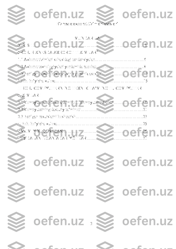 Biznesda axborot tizimlari asoslari
MUNDARIJA
KIRISH ………………………………………………………………………3
I BOB. BIZNESDA AXBOROT TIZIMLARI
1.1  Axborot tizimlari sohasidagi tendensiyalar………………………………6
1.2  Axborot texnologiyalari yordamida raqobat…………....………………..8
1.3  Berilgan bazani boshqaruvining texnik asoslari…………………………12
I Bob. bo‘yicha xulosa……………………………………...………………..15
II BOB. KOMPYUTERNING TEXNIK TA’MINOTI. KOMPYUTER 
TIZIMLARI
2.1 Kompyuterning texnik ta’minoti. Kompyuter tizimlari…….…………...16
2.2 Kompyuterning dasturiy ta’minoti…………………………...………….20
2.3 Berilgan resurslarni boshqarish………………………………...………..23
II Bob. bo‘yicha xulosa…………………………………………...…………25
UMUMIY XULOSALAR ……………………………………………..…...26
FOYDALANILGAN ADABIYOTLAR ……………………………..……30
                                                                       2 