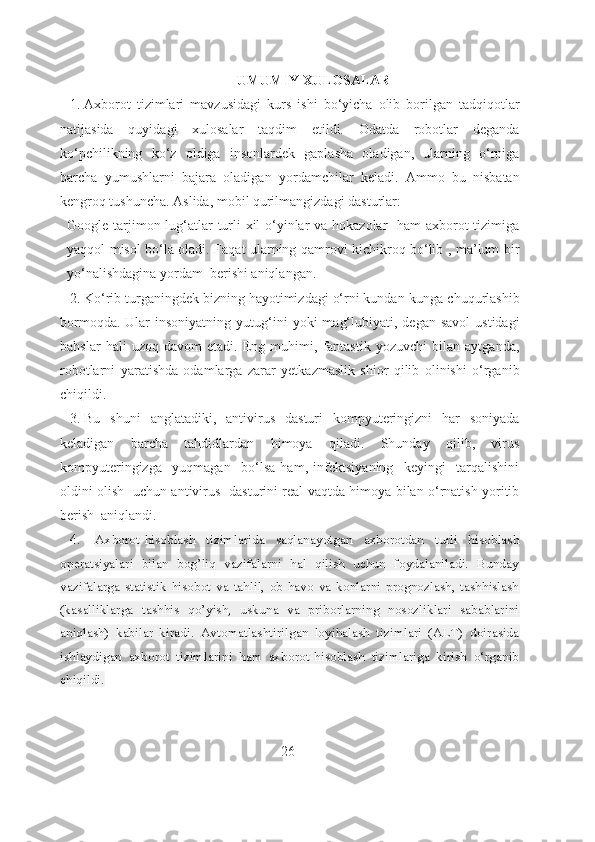 UMUMIY XULOSALAR
1.  Axborot   tizimlari   mavzusidagi   kurs   ishi   bo‘yicha   olib   borilgan   tadqiqotlar
natijasida   quyidagi   xulosalar   taqdim   etildi.   Odatda   robotlar   deganda
ko‘pchilikning   ko‘z   oldiga   insonlardek   gaplasha   oladigan,   ularning   o‘rniga
barcha   yumushlarni   bajara   oladigan   yordamchilar   keladi.   Ammo   bu   nisbatan
kengroq tushuncha. Aslida, mobil qurilmangizdagi dasturlar:
Google tarjimon lug‘atlar turli xil o‘yinlar va hokazolar    ham  axborot tizimiga
yaqqol misol bo‘la oladi. Faqat ularning qamrovi kichikroq bo‘lib , ma’lum bir
yo‘nalishdagina yordam  berishi aniqlangan.
2.  Ko‘rib turganingdek bizning hayotimizdagi o‘rni kundan-kunga chuqurlashib
bormoqda.  Ular  insoniyatning   yutug‘ini   yoki   mag‘lubiyati,  degan   savol  ustidagi
bahslar   hali   uzoq   davom   etadi.   Eng   muhimi,   fantastik   yozuvchi   bilan   aytganda,
robotlarni   yaratishda   odamlarga   zarar   yetkazmaslik   shior   qilib   olinishi   o‘rganib
chiqildi.
3.  Bu   shuni   anglatadiki,   antivirus   dasturi   kompyuteringizni   har   soniyada
keladigan   barcha   tahdidlardan   himoya   qiladi.   Shunday   qilib,   virus
kompyuteringizga     yuqmagan     bo‘lsa   ham,   infektsiyaning     keyingi     tarqalishini
oldini olish   uchun antivirus   dasturini real vaqtda himoya bilan o‘rnatish yoritib
berish  aniqlandi.
4.    Axborot-hisoblash   tizimlarida   saqlanayotgan   axborotdan   turli   hisoblash
operatsiyalari   bilan   bog’liq   vazifalarni   hal   qilish   uchun   foydalaniladi.   Bunday
vazifalarga   statistik   hisobot   va   tahlil,   ob-havo   va   konlarni   prognozlash,   tashhislash
(kasalliklarga   tashhis   qo’yish,   uskuna   va   priborlarning   nosozliklari   sabablarini
aniqlash)   kabilar   kiradi.   Avtomatlashtirilgan   loyihalash   tizimlari   (ALT)   doirasida
ishlaydigan   axborot   tizimlarini   ham   axborot-hisoblash   tizimlariga   kirish   o‘rganib
chiqildi.
                                                               26 