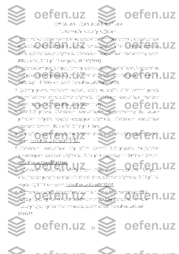 FOYDALANILGAN ADABIYOTLAR
1.  Normativ-huquqiy hujjatlar
1.  Kitob mahsulotlarini nashr etish va tarqatish tizimini rivojlantirish, kitob mutolaasi
va   kitobxonlik   madaniyatini   oshirish   hamda   targ‘ib   qilish   bo‘yicha   kompleks
chora-tadbirlar dasturi to‘g‘risida. O‘zbekiston  Respublikasi Prezidentining qarori:
//Xalq so‘zi, 2017-yil 13-sentyabr,   №  184(6878).
2.  Fanlar akademiyasi faoliyati, ijtimoiy-tadqiqot ishlarini tashkil etish, boshqarish va
moliyalashtirishni yanada takomillashtirish chora-tadbirlar to‘g‘risida. 2017-yil 17-
fevraldagi  ПК-2789- son qarori.  https://lex.uz/docs/3117025
3.  Qadimiy   yozma   manbalarni   saqlash,   tadqiq   va   targ‘ib   qilish   tizimini   yanada
takomillashtirish   chora-tadbirlar   to‘g‘risida.   O‘zbekiston   Respublikasi   Prezidenti
qarori : Xalq so‘zi,  https://lex.uz./docsd/3111987
4.  2017-2021-yillarda   O‘zbekiston   Respublikasini   rivojlantirishning   5ta   ustuvor
yo‘nalishi   bo‘yicha   hakatlar   strategiyasi   to‘g‘risida.   O‘zbekiston   Respublikasi
Prezidenti farmoni.  Xalq so‘zi. 2017-yil 8-fevral.
5.  Oliy   ta’lim   tizimini   yanada   rivojlantirish   chora-tadbirlari   to‘g‘risidagi   2909-son
qarori.  https://lex.uz./docsd/3171590
6.  O‘zbekiston   Respublikasi   oliy   ta’lim   tizimini   2030-yilgacha   rivojlantirish
kontsepsiyasini tasdiqlash to‘g‘risida . 2019-yil 8-oktabrdagi PF-5847-son farmoni.
https://lex.uz./docsd/4545884
7.    O‘zbekiston   Respublikasi   xorijiy   tillarni   o‘rganishni   ommalashtirish   faoliyatini
sifat jihatidan yangi bosqichga olib chiqish chora tadbirlari to‘g‘risida. 2012-yil 19-
mayda PQ-5117-son qarori.  https://lex.uz./docs/5426736
8.  Normativ-huquqiy hujjatlar ro‘yxati alohida hujjat sifatida rasmiylashtiriladi. 
Bunday hujjat loyihasi ishlab chiquvchi tomonidan tayyorlanadi va normativ
huquqiy hujjat loyihasi bilan bir vaqtda taqdim etiladi.  https://lex.uz/docs/- 
5378966
                                                                     27 