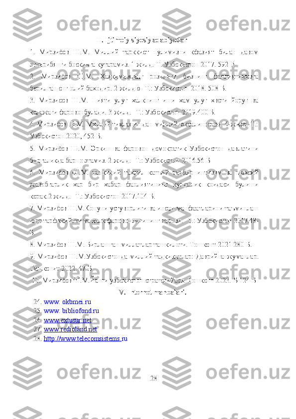 II. Ijtimoiy-siyosiy adabiyotlar
1.   Мирзиёев   Ш.М.   Миллий   тарккиет   пулимизни   кфазият   билан   давом
эттирибянги боскичга кутарамиз. 1-жилд.-Т. Узбекистон 2017. 592-B
2.   Мирзиёев   Ш.М.   Халкимизнинг   розилиги   бизнинг   фаолиятимизга
берилган енг олий баходир. 2-жилдю- Т.: Узбекистон 2018. 508-Б.
3.   Мирзиеев   Ш.М.   Нияти   улуг   халкнинг   иши   хам   улуг   хвети   йоруг   ва
келажаги фаровонбулади. 3-жилд.- Т.: Узбекистон 2019.400-Б.
4. Мирзиёев Ш.М. Миллий тикланишдан-миллий юксалиш сари. 4-жилд.-Т.:
Узбекистон 2020, 452-Б.
5.   Мирзиёев   Ш.М.   Эркин   ва   фаровон   демократик   Узбекистон   давлатини
биргаликда барпо этамиз. 2-жилд.- Т.: Узбекистон 2016.56-Б
6.   Мирзиёев   Ш.М.   танкидий   тахлил   катъий   тадбир   интизом   ва   шахсий
жавобгарлик   хар   бир   хабар   фаолиятининг   кундалик   коидаси   булиши
керак.2-жилд.- Т.: Узбекистон 2017.104-Б.
7. Мирзиёев Ш.М.Конуни устуворлиги ва инсон манфаатларини таъминлаш
юрт тарфккийоти ва халк фаровонлигининг гарови.- Т.: Узбекистон 2017.48-
Б.
8. Мирзиёев Ш.М. Бирлашган миллатлар ташкилоти. Тошкент 2021 280-Б.
9. Мирзиёев  Ш.М.Узбекистонда  миллий тадкикотлар:  Даврий   анжуманлар.
Ташкенит 2022. 47-Б
 10.  M ирзиёев Ш.М.Йанги узбекистон стратегийаси. Тошкент 2023.-Б 124-Б  
      I V.  I nternet manbalari.
    24.  www. okbmei.ru
  25.  www. bibliofond.ru
   26.   www.extusur.net
   27.   www.redioland.net
   28.   http://www.telecomsistems. ru 
                                                                     28 