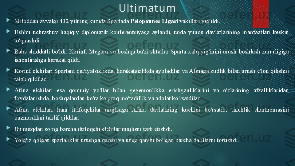 Ult imat um

Miloddan avvalgi 432 yilning kuzida Spartada  Peloponnes Ligasi  vakillari yig'ildi. 

Ushbu  uchrashuv  haqiqiy  diplomatik  konferentsiyaga  aylandi,  unda  yunon  davlatlarining  manfaatlari  keskin 
to'qnashdi. 

Bahs  shiddatli  bo'ldi.  Korinf,  Megara  va  boshqa  ba'zi  shtatlar  Sparta  xalq  yig'inini  urush  boshlash  zarurligiga 
ishontirishga harakat qildi. 

Korinf elchilari Spartani qat'iyatsizlikda, harakatsizlikda aybladilar va Afinaga zudlik bilan urush e'lon qilishni 
talab qildilar. 

Afina  elchilari  esa  qonuniy  yo'llar  bilan  gegemonlikka  erishganliklarini  va  o'zlarining  afzalliklaridan 
foydalanishda ,  boshqalardan ko'ra ko'proq mo'tadillik va adolat ko'rsatdilar. 

Afina  elchilari  ham  ittifoqchilar  majlisiga  Afina  davlatining  kuchini  ko'rsatib,  tinchlik  shartnomasini 
buzmaslikni taklif qildilar. 

Bu nutqdan so‘ng barcha ittifoqchi elchilar majlisni tark etishdi. 

Yolg'iz qolgan spartaliklar urushga qarshi va unga qarshi bo'lgan barcha dalillarni tortishdi.    