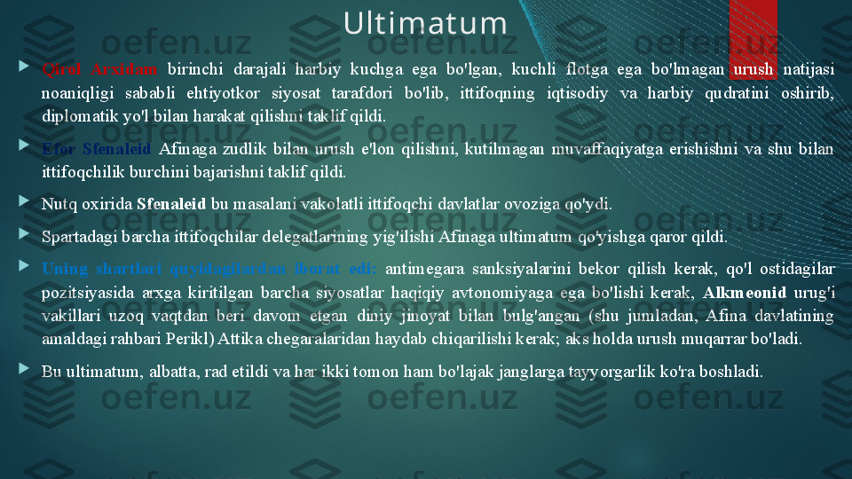 Ult imat um

Qirol  Arxidam  birinchi  darajali  harbiy  kuchga  ega  bo'lgan,  kuchli  flotga  ega  bo'lmagan  urush  natijasi 
noaniqligi  sababli  ehtiyotkor  siyosat  tarafdori  bo'lib,  ittifoqning  iqtisodiy  va  harbiy  qudratini  oshirib, 
diplomatik yo'l bilan harakat qilishni taklif qildi. 

Efor  S f enaleid  Afinaga  zudlik  bilan  urush  e'lon  qilishni,  kutilmagan  muvaffaqiyatga  erishishni  va  shu  bilan 
ittifoqchilik burchini bajarishni taklif qildi. 

Nutq oxirida  S f enaleid  bu masalani vakolatli ittifoqchi davlatlar ovoziga qo'ydi. 

Spartadagi barcha ittifoqchilar delegatlarining yig'ilishi Afinaga ultimatum qo'yishga qaror qildi. 

Uning  shartlari  quyidagilardan  iborat  edi:  antimegara  sanksiyalarini  bekor  qilish  kerak,  qo'l  ostidagilar 
pozitsiyasida  arxga  kiritilgan  barcha  siyosatlar  haqiqiy  avtonomiyaga  ega  bo'lishi  kerak,  Alkmeonid   urug'i 
vakillari  uzoq  vaqtdan  beri  davom  etgan  diniy  jinoyat  bilan  bulg'angan  (shu  jumladan,  Afina  davlatining 
amaldagi rahbari Perikl) Attika chegaralaridan haydab chiqarilishi kerak; aks holda urush muqarrar bo'ladi. 

Bu ultimatum, albatta, rad etildi va har ikki tomon ham bo'lajak janglarga tayyorgarlik ko'ra boshladi.   