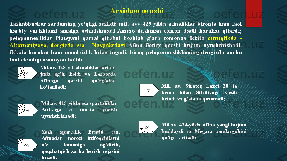 Arxidam urushi
Tashabbuskor  sardoming  yo'qligi  sezildi:  mil.  avv  429-yilda  atinaliklar  bironta  ham  faol 
harbiy  yurishlami  amalga  oshirishmadi  Ammo  dushman  tomon  dadil  harakat  qilardi; 
peloponnesliklar  Plateyani  qamal  qilishni  boshlab  g'arb  tomonga  ikkita  quruqlikda  - 
Akarnaniyaga,  dengizda  esa  -  Navpaktdagi   Afina  flotiga  qarshi  hujum  uyushtirishadi. 
Ikkala  harakat  ham  omadsizlik  bilan  tugadi.  biroq  peloponnesliklaming  dengizda  ancha 
faol ekanligi namoyon bo'ldi
01
02
03 Mil.av.  428-yil  afinaliklar  uchun 
juda  og’ir  keldi  va  Lesbosda 
Afinaga  qarshi  qo’zg’alon 
ko’tariladi; Mil.  av.  Strateg  Laxet  20  ta 
kema  bilan  Sitsiliyaga  suzib 
ketadi va g’alaba qozonadi; 
Mil.av. 425-yilda esa spartaliklar 
Attikaga  5  marta  yurish 
uyushtirishadi; 
04
05 Mil.av.  424-yilda Afina  yangi  hujum 
boshlaydi  va  Megara  pandargohini 
qo’lga kiritadi;Yosh  spartalik  Brasid  esa, 
Afinadan  norozi  ittifoqchilarni 
o’z  tomoniga  og’dirib, 
qaqshatqich  zarba  berish  rejasini 
tuzadi.01
02   