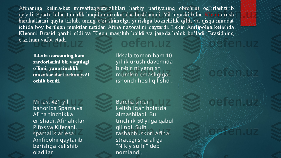 Afinaning  ketma-ket  muvaffaqiyatsizliklari  harbiy  partiyaning  obro'sini  og’irlashtirib 
qo'ydi.  Sparta  bilan  tinchlik  haqida  muzokaralar  boshlanadi. Yil  tugashi  bilan  Kleon   urush 
harakatlarini  qayta  tiklab,  uning  o'zi  shimolga  yurishga  boshchilik  qildi  va  qisqa  muddat 
ichida  boy  berilgan  punktlar  ustidan Afina  nazoratini  qaytardi.  Lekin Amfipolga  ketishda 
Kleonni  Brasid  qarshi  oldi  va  Kleon  mag‘lub  bo'ldi  va  jangda  halok  bo’ladi.  Brasidning 
o’zi ham vafot etadi.
Ikkala tomonning ham 
sardorlarini bir vaqtdagi 
o’limi, yana tinchlik 
muzokaralari uchun yo’l 
ochib berdi. Ik k ala t omon ham 10 
y ill ik  urush dav omida 
bir-bi rini y engish 
mumk in emasl igiga 
ishonch hosil qili shdi .
Mil.av. 421-y il  
bahorida Spart a v a 
Afi na t inchik k a 
erishadi. A fi nal ik l ar 
Pi fos v a Kiferani, 
spart al ik l ar esa 
Amfi polni qay t arib 
berishga k el ishi b 
oladilar. Barcha sirlar 
k elishil gan holat da 
almashi ladi. Bu 
t inchlik  50 y ilga qabul 
qilindi. Sulh 
t ashabbusk ori  A fi na 
st rat egi sharafi ga 
“ Ni k iy  sulhi”  deb 
noml andi .   