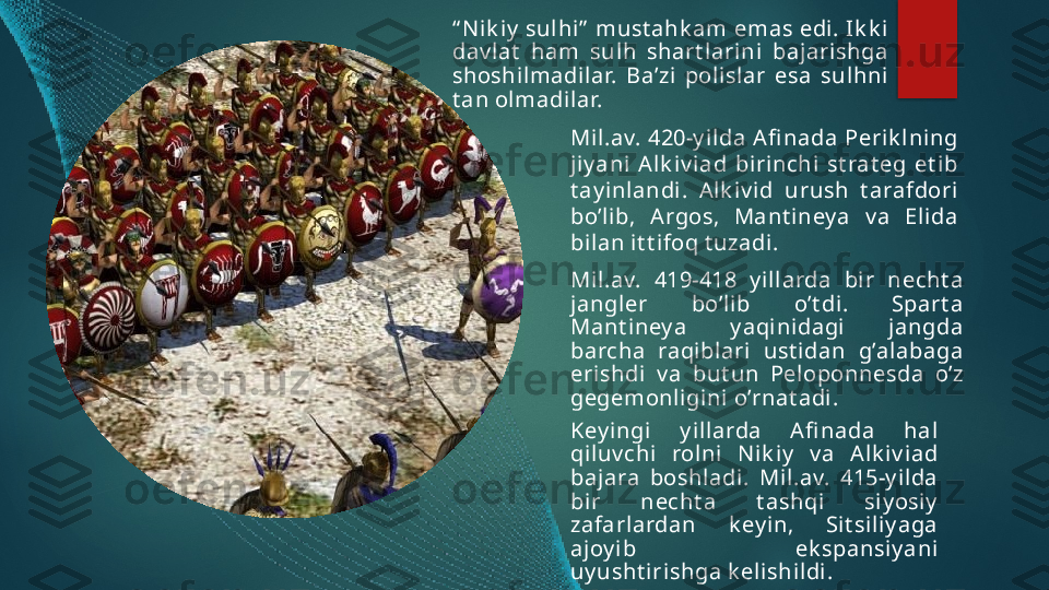 “ N ik iy  sulhi”  must ahk am emas edi. Ik k i 
dav lat   ham  sulh  shart l arini  baj arishga 
shoshilmadil ar.  Ba’zi  polislar  esa  sulhni 
t an olmadilar.
Mi l.av.  420-y il da  Afi nada  Peri k l ning 
jiy ani   Alk iv i ad  birinchi  st rat eg  et i b 
t ay inlandi .  Alk iv id  urush  t arafdori 
bo’lib,  Argos,  Mant iney a  v a  Eli da 
bil an i t t ifoq t uzadi. 
Mil.av.  419-418  y illarda  bi r  necht a 
jangler  bo’lib  o’t di .  Spart a 
Mant iney a  y aqi ni dagi  j angda 
barcha  raqiblari  ust idan  g’alabaga 
erishdi  v a  but un  Peloponnesda  o’z 
gegemonligini o’rnat adi .
Key ingi  y illarda  Afi nada  hal 
qil uv chi  rolni  N ik iy   v a  Alk iv iad 
bajara  boshl adi.  Mil.av.  415-y ilda 
bir  necht a  t ashqi   siy osiy  
zafarlardan  k ey i n,  Sit sil iy aga 
ajoy i b  ek spansiy ani 
uy usht iri shga k elishildi .    