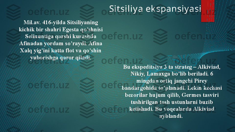 Sit siliy a ek spansiy asi
Mil.av. 416-yilda Sitsiliyaning 
kichik bir shahri Egesta qo’shnisi 
Selinuntiga qarshi kurashda 
Afinadan yordam so’raydi. Afina 
Xalq yig’ini katta flot va qo’shin 
yuborishga qaror qiladi.
Bu ekspeditsiya 3 ta strateg – Alkiviad, 
Nikiy, Lamaxga bo’lib beriladi. 6 
mingdan ortiq jangchi Pirey 
bandargohida to’planadi. Lekin kechasi 
bezorilar hujum qilib, Germes tasviri 
tushirilgan tosh ustunlarni buzib 
ketishadi. Bu voqealarda Alkiviad 
ayblandi.    