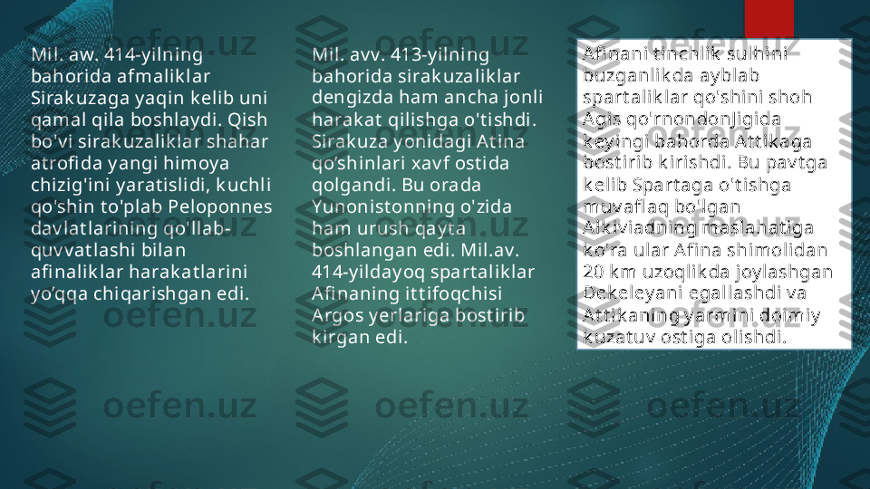 Mi l. aw. 414-y ilni ng 
bahorida afmalik lar 
Sirak uzaga y aqin k eli b uni  
qamal qi la boshlay di . Qish 
bo'v i  sirak uzalik lar shahar 
at rofi da y angi himoy a 
chizig'ini y arat islidi , k uchli 
qo'shin t o'plab Peloponnes 
dav lat larining qo'l lab-
quv v at lashi bilan 
afi nalik lar harak at larini 
y o’qqa chiqarishgan edi. Mil. av v. 413-y ilni ng 
bahorida si rak uzalik lar 
dengizda ham ancha jonli 
harak at  qilishga o't i shdi . 
Sirak uza y onidagi At ina 
qo’shinlari xav f ost ida 
qol gandi. Bu orada 
Yunonist onning o'zida 
ham urush qay t a 
boshlangan edi . Mil.av. 
414-y ilday oq spart alik lar 
Afi naning it t ifoqchisi 
Argos y erlariga bost irib 
k irgan edi. EnterAfi nani t inchlik  sulhini 
buzganl ik da ay blab 
spart alik lar qo'shini shoh 
Agis qo'rnondonJ i gida 
k ey ingi bahorda At t ik aga 
bos t i rib k irishdi. Bu pav t ga 
k eli b Spart aga o't ishga 
muv afl aq bo'l gan 
Alk iv iadning maslahat iga 
k o'ra ular Af i na shimolidan 
20 k m uzoql i k da joy lashgan 
D ek eley ani  egal lashdi v a 
At t i k aning y armini doimiy  
k uzat uv  ost i ga oli shdi.   