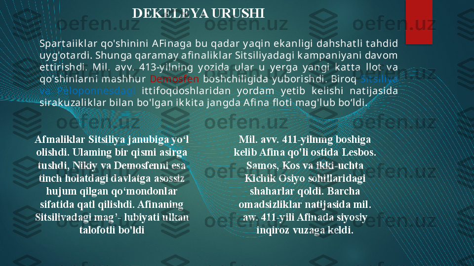 Afmaliklar Sitsiliya janubiga yo‘l 
olishdi. Ulaming bir qismi asirga 
tushdi, Nikiy va Demosfenni esa 
tinch holatdagi davlatga asossiz 
hujum qilgan qo‘mondonlar 
sifatida qatl qilishdi. Afinaning 
Sitsilivadagi mag’- lubiyati ulkan 
talofotli bo'ldi Mil. avv. 411-yilnmg boshiga 
kelib Afina qo'li ostida Lesbos. 
Samos, Kos va ikki-uchta 
Kichik Osiyo sohillaridagi 
shaharlar qoldi. Barcha 
omadsizliklar natijasida mil. 
aw. 411-yili Afinada siyosiy 
inqiroz vuzaga keldi.DEKELEYA URUSHI
Spart ai ik lar  qo'shinini  AFinaga  bu  qadar  y aqi n  ek anli gi  dahshat li  t ahdid 
uy g'ot ardi . Shunga qaramay  afi nal ik lar Sit siliy adagi k ampaniy ani dav om 
et t irishdi.  Mil .  av v.  413-y il ning  y ozida  ular  u  y erga  y angi  k at t a  l lot   v a 
qo'shinlarni  mashhur  Demosfen   boshchiligi da  y uborishdi.  Biroq  Sit sil iy a 
v a  Peloponnesdagi  it t ifoqdoshl aridan  y ordam  y et ib  k elishi  nat ijasida 
si rak uzal ik lar bilan bo'lgan ik k it a jangda Afi na fl ot i mag'lub bo‘ldi.   