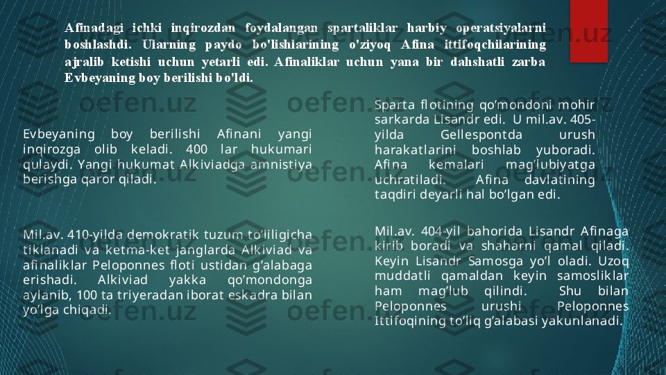 Ev bey aning  boy   berilishi  A fi nani  y angi 
inqirozga  olib  k eladi.  400  lar  huk umari 
qul ay di.  Yangi  huk umat   A lk iv iadga  amnist iy a 
berishga qaror qil adi. Spart a  fl ot ining  qo’mondoni  mohi r 
sark arda Lisandr edi.  U mi l.av. 405-
y ilda  Gellespont da  urush 
harak at larini  boshlab  y uboradi . 
A fi na  k emalari  mag’lubiy at ga 
uchrat iladi.    A fi na  dav lat ining 
t aqdiri dey arli hal bo’lgan edi.
Mil.av. 410-y ilda demok rat ik  t uzum t o’lili gi cha 
t i k lanadi  v a  k et ma-k et   janglarda  A lk iv iad  v a 
afi nalik lar  Peloponnes  fl ot i  ust idan  g’alabaga 
erishadi.  A lk iv iad  y ak k a  qo’mondonga 
ay lanib, 100 t a t riy eradan iborat  esk adra bilan 
y o’l ga chiqadi. Mil.av.  404-yi l  bahorida  Lisandr  A fi naga 
k irib  boradi  v a  shaharni  qamal  qiladi. 
Key in  Li sandr  Samosga  y o’l  oladi.  Uzoq 
muddat li   qamaldan  k ey in  samoslik lar 
ham  mag’lub  qi lindi.    Shu  bilan 
Peloponnes  urushi  Pel oponnes 
It t i foqining t o’li q g’alabasi y ak unlanadi. Afinadagi  ichki  inqirozdan  foydalangan  spartaliklar  harbiy   operatsiyala rn i 
bosh la shdi.  Ularning  paydo  bo'lishlarining  o'ziyoq  Afina  ittif oq chila ri ning 
ajralib  ketishi  uchun  yetarli  edi.  Afinaliklar  uchun  yana  bir  dahshatli  zarba 
Evbeyaning boy berilis h i bo'ldi.   