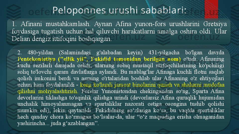 Peloponnes urushi  s abablari:
1.  Afinani  mustahkamlash.  Aynan  Afina  yunon-fors  urushlarini  Gretsiya 
foydasiga  tugatish  uchun  hal  qiluvchi  harakatlarni  amalga  oshira  oldi.  Ular 
Delian dengiz ittifoqini boshqargan.
2.  480-yildan  (Salami n dagi  g'alabadan  keyin)  431-yilgacha  bo'lgan  davrda 
Pentekontetiya  ("ellik  yil",  Fukidid  tomonidan  berilgan  nom)  o'tadi.  Afinaning 
kuchi  sezilarli  darajada  oshdi;  ularning  sobiq  mustaqil  ittifoqchilarining  ko'pchiligi 
soliq  to'lovchi  qaram  davlatlarga  aylandi.  Bu  mablag'lar Afinaga  kuchli  flotni  saqlab 
qolish  imkonini  berdi  va  asrning  o'rtalaridan  boshlab  ular  Afinaning  o'z  ehtiyojlari 
uchun ham foydalanildi -  keng ko'lamli jamoat binolarini qurish va shaharni  mudofaa 
qilishni   moliyalashtirish.  Forslar  Yunonistondan  chekingandan  so'ng,  Sparta  Afina 
devorlarini  tiklashga  to'sqinlik  qilishga  urindi  (devorlarsiz Afina  quruqlik  hujumidan 
unchalik  himoyalanmagan  va  spartaliklar  nazorati  ostiga  osongina  tushib  qolishi 
mumkin  edi),  lekin  qaytarildi .  Fukididning  so zlariga  ko ra,  bu  vaqtda  spartaliklar ʻ ʻ
hech  qanday  chora  ko rmagan  bo lsalar-da,  ular  “o z  maqsadiga  erisha  olmaganidan 	
ʻ ʻ ʻ
yashirincha... juda g azablangan”.	
ʻ     