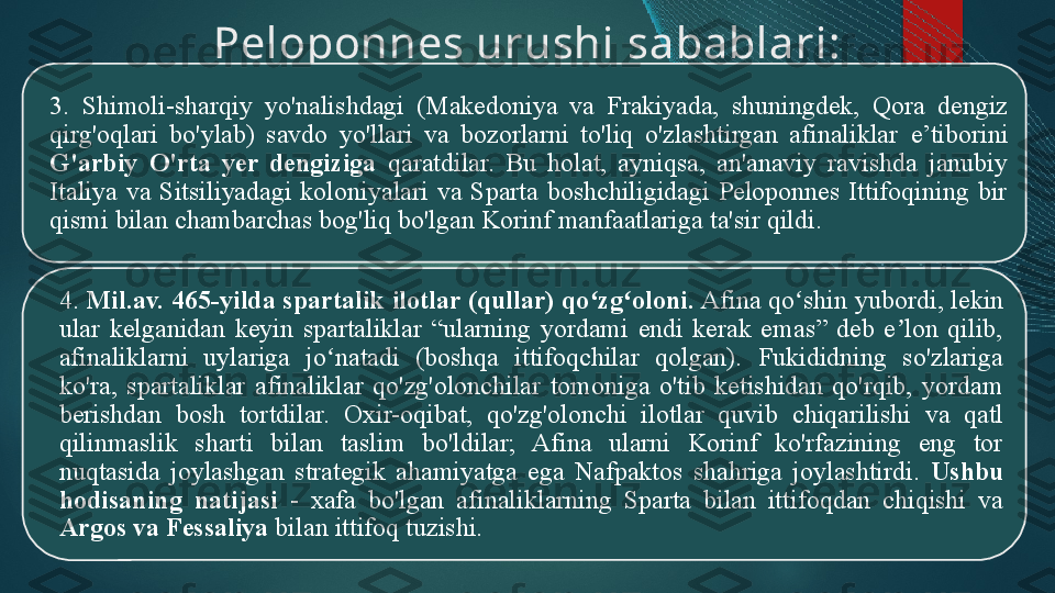 Peloponnes urushi  s abablari:
3.  Shimoli-sharqiy  yo'nalishdagi  (Makedoniya  va  Frakiyada,  shuningdek,  Qora  dengiz 
qirg'oqlari  bo'ylab)  savdo  yo'llari  va  bozorlarni  to'liq  o'zlashtirgan  afinaliklar  e’tiborini  
G'arbiy  O'rta  yer  dengiziga   qaratdilar.  Bu  holat,  ayniqsa,  an'anaviy  ravishda  janubiy 
Italiya  va  Sitsiliyadagi  koloniyalari  va  Sparta  boshchiligidagi  Peloponnes  Ittifoqining  bir 
qismi bilan chambarchas bog'liq bo'lgan Korinf manfaatlariga ta'sir qildi.
4.  Mil.av.  465-yilda spartalik  i lotlar (qullar) qo zg oloni.ʻ ʻ  Afina qo shin yubordi, lekin 	ʻ
ular  kelganidan  keyin  spartaliklar  “ularning  yordami  endi  kerak  emas”  deb  e lon  qilib, 	
ʼ
afinaliklarni  uylariga  jo natadi  (boshqa  ittifoqchilar  qolgan).  Fukididning  so'zlariga 	
ʻ
ko'ra,  spartaliklar  afinaliklar  qo'zg'olonchilar  tomoniga  o'tib  ketishidan  qo'rqib,  yordam 
berishdan  bosh  tortdilar.  Oxir-oqibat,  qo'zg'olonchi  i lotlar  quvib  chiqarilishi  va  qatl 
qilinmaslik  sharti  bilan  taslim  bo'ldilar;  Afina  ularni  Korinf  ko'rfazining  eng  tor 
nuqtasida  joylashgan  strategik  ahamiyatga  ega  Nafpaktos  shahriga  joylashtirdi.  Ushbu 
hodisaning  natijasi   -  xafa  bo'lgan  afinaliklarning  Sparta  bilan  ittifoqdan  chiqishi  va 
Argos va Fe s saliya  bilan ittifoq tuzishi.   