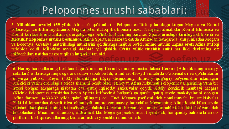 Peloponnes urushi sabablari:
5.  Miloddan  avvalgi  459  yilda  Afina  o'z  qo'shnilari  -  Peloponnes  Ittifoqi  tarkibiga  kirgan  Megara  va  Korinf 
o'rtasidagi  urushdan  foydalanib,  Megara  bilan  ittifoq  shartnomasi  tuzdi.  Natijada,  afinaliklar  Korinf  Istmusida  va 
Korinf ko'rfazida mustahkam qarorgohga ega bo'lishdi. Bularning barchasi Sparta urushiga kirishiga olib keldi va 
Kichik Peloponnes urushi boshlandi.  Afina Spartalar nazorati ostida Attikadan tashqarida (shu jumladan Megara 
va Boeotiya) Gretsiya materikidagi mulklarini qoldirishga majbur bo'ldi, ammo muhim  Egina oroli  Afina Ittifoqi 
tarkibida  qoldi.  Miloddan  avvalgi  446/445  yil  qish i da  O'ttiz  yillik  tinchlik   sulhi   har  ikki  davlatning  o'z 
ittifoqchilari ustidan nazorat qilish huquqini tan oldi.
6. Harbiy harakatlarning boshlanishiga Afinaning Korinf va uning mustamlakasi Kerkira (Adriatikaning  sharqiy 
sohillari)  o rtasidagi mojaroga  aralashuvi sabab bo ldi, u ʻ ʻ mil.av.  433-yil sentabrda o z kemalari va qo shinlarini 	ʻ ʻ
u  yerga  yubordi.  Keyin  (432)  afinaliklarga  (Egey  dengizining  shimoliy  qirg'og'i)  bo'ysunishni  istamagan 
Xalkidiki yarim orolidagi Potidea shahrini  bosib oladi . Nihoyat, Afina hukumati Peloponnes Ligasining yana bir 
a'zosi  bo'lgan  Megaraga  nisbatan  o'ta  qattiq  iqtisodiy  sanksiyalar  qo'ydi.  Jiddiy  keskinlik  manba y i  Megara 
(Kichik  Peloponnes  urushidan  keyin  Sparta  ittifoqchisi  bo'lgan)  ga  qarshi  qattiq  savdo  sanksiyalarini  qo'ygan 
Afina  farmoni  (433/432  yilda  qabul  qilingan)  edi.  Endi  Megar a   psefizmi  deb  nomlanuvchi  bu  sanktsiyalar 
Fukidid  tomonidan  deyarli  tilga  olinmaydi ,  ammo  zamonaviy  tarixchilar  Megaraning  Afina  kuchi  bilan  savdo 
qilishni  taqiqlashi  uning  iqtisodiyotiga  dahshatli  zarba  bergan  va  urush  sabablaridan  biri  bo'lgan  deb 
hisoblashadi. Muammo shundaki, endi afinaliklar Megariya p sefizmidan  foydalanib, har qanday bahona bilan o'z 
portlarini boshqa davlatlarning kemalari uchun yopishlari mumkin edi.    