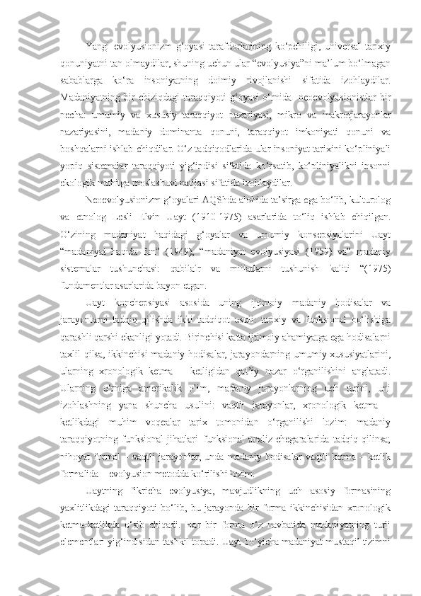 Yangi   evolyusionizm   g‘oyasi   tarafdorlarining   ko‘pchiligi,   universal   tarixiy
qonuniyatni tan olmaydilar, shuning uchun ular “evolyusiya”ni ma’lum bo‘lmagan
sabablarga   ko‘ra   insoniyatning   doimiy   rivojlanishi   sifatida   izohlaydilar.
Madaniyatning   bir   chiziqdagi   taraqqiyoti   g‘oyasi   o‘rnida     neoevolyusionistlar   bir
necha:   umumiy   va   xususiy   taraqqiyot   nazariyasi,   mikro   va   makrotjarayonlar
nazariyasini,   madaniy   dominanta   qonuni,   taraqqiyot   imkoniyati   qonuni   va
boshqalarni ishlab chiqdilar. O‘z tadqiqodlarida ular insoniyat tarixini ko‘pliniyali
yopiq   sistemalar   taraqqiyoti   yig‘indisi   sifatida   ko‘rsatib,   ko‘pliniyalikni   insonni
ekologik muhitga moslashuvi natijasi sifatida izohlaydilar.
Neoevolyusionizm g‘oyalari AQShda alohida ta’sirga ega bo‘lib, kulturolog
va   etnolog   Lesli   Elvin   Uayt   (1910-1975)   asarlarida   to‘liq   ishlab   chiqilgan.
O‘zining   madaniyat   haqidagi   g‘oyalar   va   umumiy   konsepsiyalarini   Uayt
“madaniyat   haqida   fan”   (1949),   “madaniyat   evolyusiyasi   (1959)   va”   madaniy
sistemalar   tushunchasi:   qabilalr   va   millatlarni   tushunish   kaliti   “(1975)
fundamentlar asarlarida bayon etgan.
Uayt   konchepsiyasi   asosida   uning   ijtimoiy   madaniy   hodisalar   va
jarayonlarni   tadqiq   qilishda   ikki   tadqiqot   usuli:   tarixiy   va   funksional   bo‘lishiga
qarashli qarshi ekanligi yotadi. Birinchisi katta ijtimoiy ahamiyatga ega hodisalarni
taxlil qilsa, ikkinchisi madaniy hodisalar, jarayondarning umumiy xususiyatlarini,
ularning   xronologik   ketma   –   ketligidan   qat’iy   nazar   o‘rganilishini   anglatadi.
Ularning   o‘rniga   amerikalik   olim,   madaniy   jarayonlarning   uch   turini,   uni
izohlashning   yana   shuncha   usulini:   vaqtli   jarayonlar,   xronologik   ketma   –
ketlikdagi   muhim   voqealar   tarix   tomonidan   o‘rganilishi   lozim:   madaniy
taraqqiyotning   funksional   jihatlari–funksional   analiz   chegaralarida   tadqiq   qilinsa;
nihoyat   formal   –   vaqtli   jarayonlar,   unda   madaniy   hodisalar   vaqtli   ketma   –   ketlik
formalida – evolyusion metodda ko‘rilishi lozim.
Uaytning   fikricha   evolyusiya,   mavjudlikning   uch   asosiy   formasining
yaxlitlikdagi   taraqqiyoti   bo‘lib,   bu   jarayonda   bir   forma   ikkinchisidan   xronologik
ketma-ketlikda   o‘sib   chiqadi.   Har   bir   forma   o‘z   navbatida   madaniyatning   turli
elementlari yig‘indisidan tashkil topadi. Uayt bo‘yicha madaniyat mustaqil tizimni 