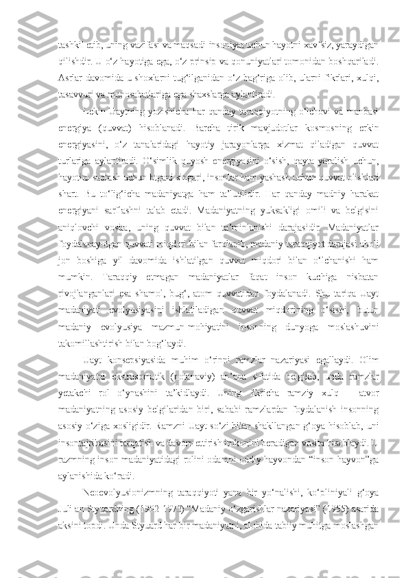 tashkil etib, uning vazifasi va maqsadi-insoniyat uchun hayotni xavfsiz, yaraydigan
qilishdir. U o‘z hayotiga ega, o‘z prinsip va qonuniyatlari tomonidan boshqariladi.
Asrlar davomida u shoxlarni tug‘ilganidan o‘z bag‘riga olib, ularni fikrlari, xulqi,
tasavvuri va munosabatlariga ega shaxslarga aylantiradi.
Lekin   Uaytning  yozishicha   har   qanday   taraqqiyotning   o‘lchovi   va   manbasi
energiya   (quvvat)   hisoblanadi.   Barcha   tirik   mavjudotlar   kosmosning   erkin
energiyasini,   o‘z   tanalaridagi   hayotiy   jarayonlarga   xizmat   qiladigan   quvvat
turlariga   aylantiradi.   O‘simlik   quyosh   energiyasini   o‘sish,   qayta   yaralish   uchun,
hayotini saqlash uchun btgani singari, insonlar ham yashash uchun quvvat olishlari
shart.   Bu   to‘lig‘icha   madaniyatga   ham   ta’luqlidir.   Har   qanday   madniy   harakat
energiyani   sarflashni   talab   etadi.   Madaniyatning   yuksakligi   omili   va   belgisini
aniqlovchi   vosita,   uning   quvvat   bilan   ta’minlanishi   darajasidir.   Madaniyatlar
foydalanayotgan quvvati miqdori bilan farqlanib, madaniy taraqqiyot darajasi aholi
jon   boshiga   yil   davomida   ishlatilgan   quvvat   miqdori   bilan   o‘lchanishi   ham
mumkin.   Taraqqiy   etmagan   madaniyatlar   faqat   inson   kuchiga   nisbatan
rivojlanganlari   esa   shamol,   bug‘,   atom   quvvatidan   foydalanadi.   Shu   tariqa   Uayt
madaniyati   evolyusiyasini   ishlatiladigan   quvvat   miqdorining   o‘sishi,   butun
madaniy   evolyusiya   mazmun-mohiyatini   insonning   dunyoga   moslashuvini
takomillashtirish bilan bog‘laydi.
Uayt   konsepsiyasida   muhim   o‘rinni   ramzlar   nazariyasi   egallaydi.   Olim
madaniyatni   ekstrasomatik   (notanaviy)   an’ana   sifatida   belgilab,   unda   ramzlar
yetakchi   rol   o‘ynashini   ta’kidlaydi.   Uning   fikricha   ramziy   xulq   –   atvor
madaniyatning   asosiy   belgilaridan   biri,   sababi   ramzlardan   foydalanish   insonning
asosiy o‘ziga xosligidir. Ramzni  Uayt so‘zi bilan shakllangan g‘oya hisoblab, uni
insontajribasini tarqatish va davom ettirish imkonini beradigan vosita hisoblaydi. U
razmning inson madaniyatidagi rolini odamni oddiy hayvondan “inson hayvon”ga
aylanishida ko‘radi. 
Neoevolyusionizmning   taraqqiyoti   yana   bir   yo‘nalishi,   ko‘pliniyali   g‘oya
Juli an Styuardning (1902-1972) “Madaniy o‘zgarishlar nazariyasi” (1955) asarida
aksini topdi. Unda Styuard har bir madaniyatni, alohida tabiiy muhitga moslashgan 