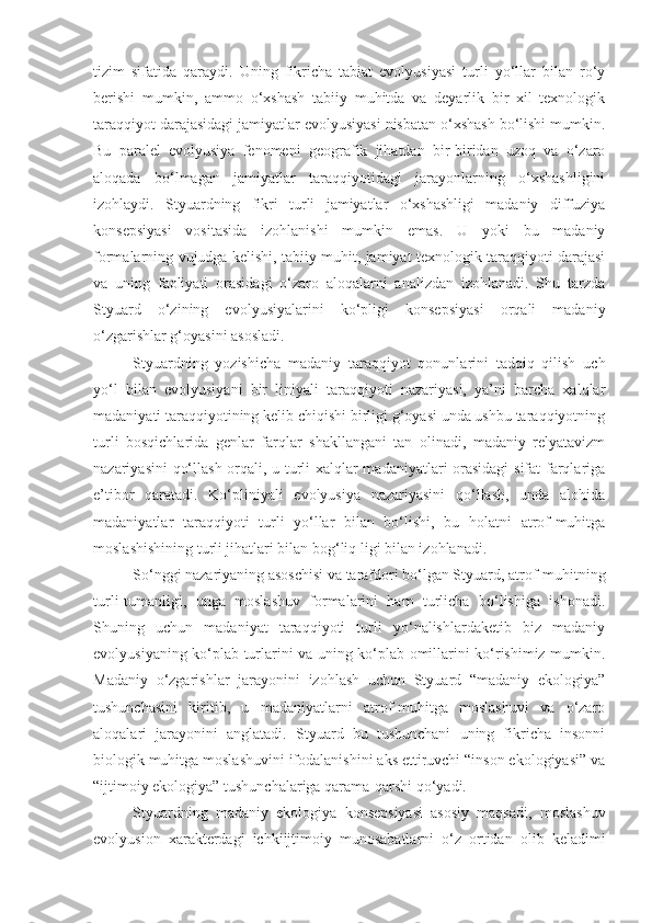 tizim   sifatida   qaraydi.   Uning   fikricha   tabiat   evolyusiyasi   turli   yo‘llar   bilan   ro‘y
berishi   mumkin,   ammo   o‘xshash   tabiiy   muhitda   va   deyarlik   bir   xil   texnologik
taraqqiyot darajasidagi jamiyatlar evolyusiyasi nisbatan o‘xshash bo‘lishi mumkin.
Bu   paralel   evolyusiya   fenomeni   geografik   jihatdan   bir-biridan   uzoq   va   o‘zaro
aloqada   bo‘lmagan   jamiyatlar   taraqqiyotidagi   jarayonlarning   o‘xshashligini
izohlaydi.   Styuardning   fikri   turli   jamiyatlar   o‘xshashligi   madaniy   diffuziya
konsepsiyasi   vositasida   izohlanishi   mumkin   emas.   U   yoki   bu   madaniy
formalarning vujudga kelishi, tabiiy muhit, jamiyat texnologik taraqqiyoti darajasi
va   uning   faoliyati   orasidagi   o‘zaro   aloqalarni   analizdan   izohlanadi.   Shu   tarzda
Styuard   o‘zining   evolyusiyalarini   ko‘pligi   konsepsiyasi   orqali   madaniy
o‘zgarishlar g‘oyasini asosladi.
Styuardning   yozishicha   madaniy   taraqqiyot   qonunlarini   tadqiq   qilish   uch
yo‘l   bilan   evolyusiyani   bir   liniyali   taraqqiyoti   nazariyasi,   ya’ni   barcha   xalqlar
madaniyati taraqqiyotining kelib chiqishi birligi g‘oyasi unda ushbu taraqqiyotning
turli   bosqichlarida   genlar   farqlar   shakllangani   tan   olinadi,   madaniy   relyatavizm
nazariyasini qo‘llash orqali, u turli xalqlar madaniyatlari orasidagi  sifat farqlariga
e’tibor   qaratadi.   Ko‘pliniyali   evolyusiya   nazariyasini   qo‘llash,   unda   alohida
madaniyatlar   taraqqiyoti   turli   yo‘llar   bilan   bo‘lishi,   bu   holatni   atrof-muhitga
moslashishining turli jihatlari bilan bog‘liq ligi bilan izohlanadi.
So‘nggi nazariyaning asoschisi va tarafdori bo‘lgan Styuard, atrof-muhitning
turli-tumanligi,   unga   moslashuv   formalarini   ham   turlicha   bo‘lishiga   ishonadi.
Shuning   uchun   madaniyat   taraqqiyoti   turli   yo‘nalishlardaketib   biz   madaniy
evolyusiyaning ko‘plab turlarini va uning ko‘plab omillarini ko‘rishimiz mumkin.
Madaniy   o‘zgarishlar   jarayonini   izohlash   uchun   Styuard   “madaniy   ekologiya”
tushunchasini   kiritib,   u   madaniyatlarni   atrof-muhitga   moslashuvi   va   o‘zaro
aloqalari   jarayonini   anglatadi.   Styuard   bu   tushunchani   uning   fikricha   insonni
biologik muhitga moslashuvini ifodalanishini aks ettiruvchi “inson ekologiyasi” va
“ijtimoiy ekologiya” tushunchalariga qarama-qarshi qo‘yadi. 
Styuardning   madaniy   ekologiya   konsepsiyasi   asosiy   maqsadi,   moslashuv
evolyusion   xarakterdagi   ichkiijtimoiy   munosabatlarni   o‘z   ortidan   olib   keladimi 