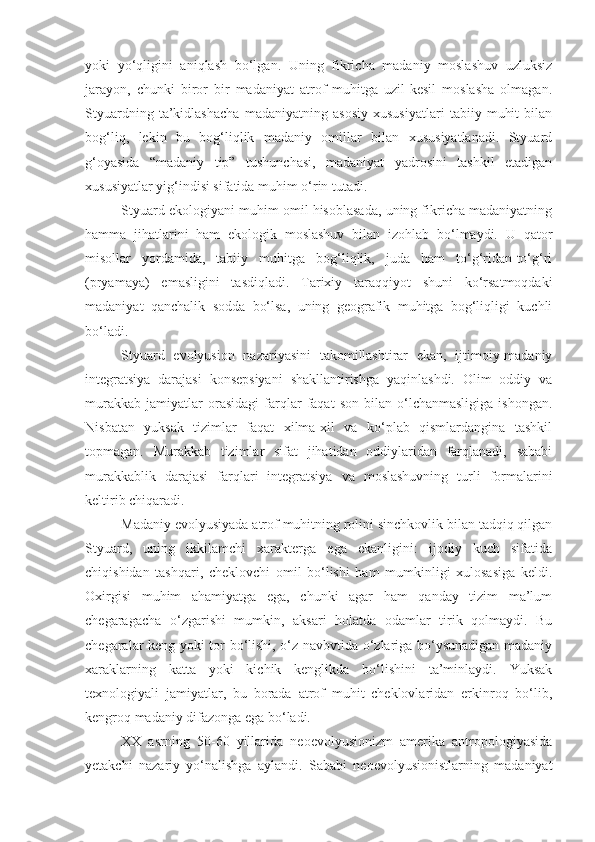 yoki   yo‘qligini   aniqlash   bo‘lgan.   Uning   fikricha   madaniy   moslashuv   uzluksiz
jarayon,   chunki   biror   bir   madaniyat   atrof   muhitga   uzil-kesil   moslasha   olmagan.
Styuardning   ta’kidlashacha   madaniyatning   asosiy   xususiyatlari   tabiiy   muhit   bilan
bog‘liq,   lekin   bu   bog‘liqlik   madaniy   omillar   bilan   xususiyatlanadi.   Styuard
g‘oyasida   “madaniy   tip”   tushunchasi,   madaniyat   yadrosini   tashkil   etadigan
xususiyatlar yig‘indisi sifatida muhim o‘rin tutadi. 
Styuard ekologiyani muhim omil hisoblasada, uning fikricha madaniyatning
hamma   jihatlarini   ham   ekologik   moslashuv   bilan   izohlab   bo‘lmaydi.   U   qator
misollar   yordamida,   tabiiy   muhitga   bog‘liqlik,   juda   ham   to‘g‘ridan-to‘g‘ri
(pryamaya)   emasligini   tasdiqladi.   Tarixiy   taraqqiyot   shuni   ko‘rsatmoqdaki
madaniyat   qanchalik   sodda   bo‘lsa,   uning   geografik   muhitga   bog‘liqligi   kuchli
bo‘ladi. 
Styuard   evolyusion   nazariyasini   takomillashtirar   ekan,   ijtimoiy-madaniy
integratsiya   darajasi   konsepsiyani   shakllantirishga   yaqinlashdi.   Olim   oddiy   va
murakkab   jamiyatlar   orasidagi   farqlar   faqat   son   bilan  o‘lchanmasligiga   ishongan.
Nisbatan   yuksak   tizimlar   faqat   xilma-xil   va   ko‘plab   qismlardangina   tashkil
topmagan.   Murakkab   tizimlar   sifat   jihatidan   oddiylaridan   farqlanadi,   sababi
murakkablik   darajasi   farqlari   integratsiya   va   moslashuvning   turli   formalarini
keltirib chiqaradi. 
Madaniy evolyusiyada atrof muhitning rolini sinchkovlik bilan tadqiq qilgan
Styuard,   uning   ikkilamchi   xarakterga   ega   ekanligini:   ijodiy   kuch   sifatida
chiqishidan   tashqari,   cheklovchi   omil   bo‘lishi   ham   mumkinligi   xulosasiga   keldi.
Oxirgisi   muhim   ahamiyatga   ega,   chunki   agar   ham   qanday   tizim   ma’lum
chegaragacha   o‘zgarishi   mumkin,   aksari   holatda   odamlar   tirik   qolmaydi.   Bu
chegaralar keng yoki tor bo‘lishi, o‘z navbvtida o‘zlariga bo‘ysunadigan madaniy
xaraklarning   katta   yoki   kichik   kenglikda   bo‘lishini   ta’minlaydi.   Yuksak
texnologiyali   jamiyatlar,   bu   borada   atrof   muhit   cheklovlaridan   erkinroq   bo‘lib,
kengroq madaniy difazonga ega bo‘ladi.
XX   asrning   50-60   yillarida   neoevolyusionizm   amerika   antropologiyasida
yetakchi   nazariy   yo‘nalishga   aylandi.   Sababi   neoevolyusionistlarning   madaniyat 