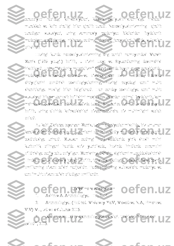 taraqqiyoti   haqidagi   konsepsiyalari,   klassik   evolyusionistlarnikiga   nisbatan
murakkab   va   ko‘p   qiraligi   bilan   ajralib   turadi.   Neoevolyusionizmning     ajralib
turadigan   xususiyati,   uning   zamonaviy   madaniyat   faktlaridan   foydalanib
madaniyat   taraqqiyotiga   nisbatan   qadimgi   davrlari   jarayonlari   haqida   xulosalar
qilishidir. 
Hozirgi   kunda   neoevolyusionizmning   eng   taniqli   namoyondasi   Marvin
Xarris   (1929   y.tug‘.)   bo‘lib,   u   o‘zini   Uayt   va   Styuardlarning   davomchisi
hisoblaydi. Uning “Madaniy materializm” (1979) asarida bayon etgan qarashlarida,
madaniyatlar   orasidagi   tafovut   va   o‘xshashliklar   oxir   –   oqibat,   odamlar
ehtiyojlarini   qondirish   texnologiyalarining,   hozirgi   paytdagi   atrof   muhit
sharoitlariga   mosligi   bilan   belgilanadi.   Har   qanday   texnologiya   atrof   muhit
xususiyati bilan mutanosib bo‘lishini mavjud resurslardan optimal foydalanib, kam
mehnat   va   quvvat   sarf   qilishni   ko‘zda   tutadi.   Shu   tariqa   tizim   muvozanat   paydo
bo‘lib,   uning   alohida   ko‘rsatkichlari   o‘zgarmaguncha   o‘z   muhimligini   saqlab
qoladi. 
Bu kabi fikrlarga tayangan Xarris, turli madaniyatlar misolida, biz umuman
keraksiz deb hisoblagan qator udumlarni ortida iqtisodiy manfaatlarning yotganini
tasdiqlashga   urinadi.   Xususan   qadimgi   hind   vedalarida   yirik   shoxli   molni
kurbonlik   qilingani   haqida   so‘z   yuritilsada,   hozirda   hindlarda   qoramolni
o‘ldirishga qat’iy tabu qo‘yilgan. Xarrisning fikricha, sigirlarni muqaddaslashtirish
Hindistonda uzoq tarixiy jarayon bo‘lib, iqtisodiy, ekologik, demografik va texnik
omillarning   o‘zaro   ta’siri   natijasidir.   Tadqiqotchining   xulosasicha   madaniya   va
atrof muhit o‘zaro ta’sir qiladigan omillardir. 
Qo‘shimcha adabiyotlar
1. Ashirov A. Antropologiya. –T.., 2014.
2. Antropologiya. (Pod red.   Miskovoy Ye.V, Mexedova N.A, Pimenova
V.V ) -M.., Izd-vo «Kultura» 2005.
3. Jabborov Iso. Jahon antropologiyasi asoslari. Toshkent. “Yangi asr 
avlodi”, 2005. 