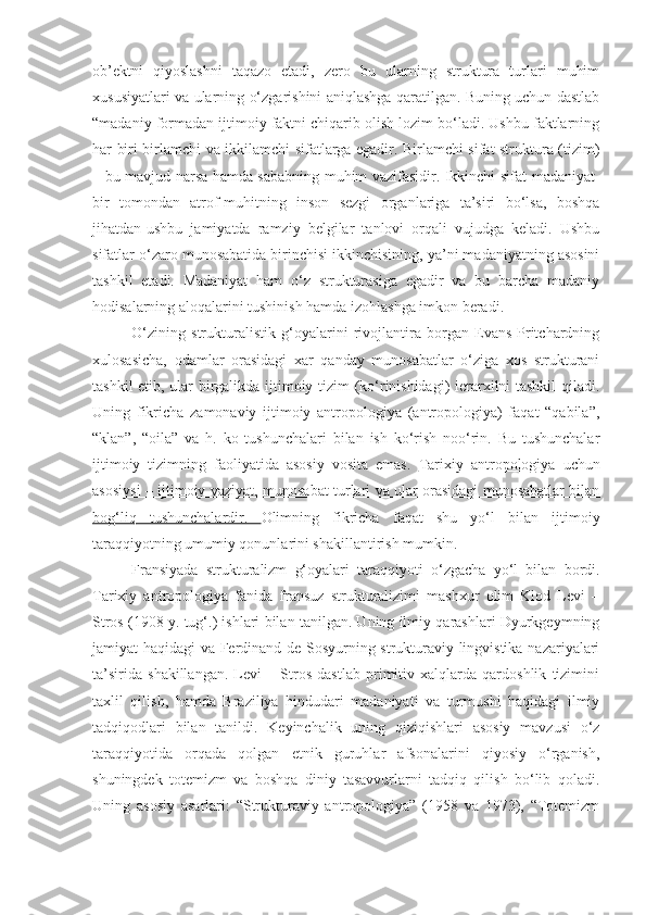 ob’ektni   qiyoslashni   taqazo   etadi,   zero   bu   ularning   struktura   turlari   muhim
xususiyatlari va ularning o‘zgarishini aniqlashga qaratilgan. Buning uchun dastlab
“madaniy formadan ijtimoiy faktni chiqarib olish lozim bo‘ladi. Ushbu faktlarning
har biri birlamchi va ikkilamchi sifatlarga egadir. Birlamchi sifat-struktura (tizim)
– bu mavjud narsa hamda sababning muhim vazifasidir. Ikkinchi sifat-madaniyat-
bir   tomondan   atrof-muhitning   inson   sezgi   organlariga   ta’siri   bo‘lsa,   boshqa
jihatdan-ushbu   jamiyatda   ramziy   belgilar   tanlovi   orqali   vujudga   keladi.   Ushbu
sifatlar o‘zaro munosabatida birinchisi ikkinchisining, ya’ni madaniyatning asosini
tashkil   etadi.   Madaniyat   ham   o‘z   strukturasiga   egadir   va   bu   barcha   madaniy
hodisalarning aloqalarini tushinish hamda izohlashga imkon beradi. 
O‘zining   strukturalistik   g‘oyalarini   rivojlantira   borgan   Evans-Pritchardning
xulosasicha,   odamlar   orasidagi   xar   qanday   munosabatlar   o‘ziga   xos   strukturani
tashkil etib, ular birgalikda ijtimoiy tizim (ko‘rinishidagi)  ierarxilni tashkil qiladi.
Uning   fikricha   zamonaviy   ijtimoiy   antropologiya   (antropologiya)   faqat   “qabila”,
“klan”,   “oila”   va   h.   ko   tushunchalari   bilan   ish   ko‘rish   noo‘rin.   Bu   tushunchalar
ijtimoiy   tizimning   faoliyatida   asosiy   vosita   emas.   Tarixiy   antropologiya   uchun
asosiysi – ijtimoiy vaziyat, munosabat turlari va ular orasidagi munosabatlar bilan
bog‘liq   tushunchalardir.   Olimning   fikricha   faqat   shu   yo‘l   bilan   ijtimoiy
taraqqiyotning umumiy qonunlarini shakillantirish mumkin. 
Fransiyada   strukturalizm   g‘oyalari   taraqqiyoti   o‘zgacha   yo‘l   bilan   bordi.
Tarixiy   antropologiya   fanida   fransuz   strukturalizimi   mashxur   olim   Klod   Levi   –
Stros (1908 y. tug‘.) ishlari bilan tanilgan. Uning ilmiy qarashlari Dyurkgeymning
jamiyat haqidagi va Ferdinand de Sosyurning strukturaviy lingvistika nazariyalari
ta’sirida   shakillangan.   Levi   –   Stros   dastlab   primitiv   xalqlarda   qardoshlik   tizimini
taxlil   qilish,   hamda   Braziliya   hindudari   madaniyati   va   turmushi   haqidagi   ilmiy
tadqiqodlari   bilan   tanildi.   Keyinchalik   uning   qiziqishlari   asosiy   mavzusi   o‘z
taraqqiyotida   orqada   qolgan   etnik   guruhlar   afsonalarini   qiyosiy   o‘rganish,
shuningdek   totemizm   va   boshqa   diniy   tasavvurlarni   tadqiq   qilish   bo‘lib   qoladi.
Uning   asosiy   asarlari:   “Strukturaviy   antropologiya”   (1958   va   1973),   “Totemizm 