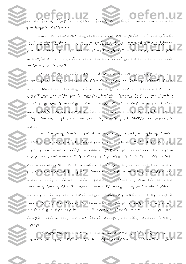 bugun”   (1962),   “Qayg‘uli   tropiklar”   (1975)   va   boshqalar   ushbu   muammolarni
yoritishga bag‘ishlangan. 
Levi – Stros nazariyasining asosini strukturaviy lingvistika metodini qo‘llash
orqali,   madaniyatning   u   yoki   bu   turi   strukturasini   aks   ettiruvchi   ramzlar   tizimini
yaratish   mumkinligiga   tshonch   tashkil   etadi.strukturalizm   kansepsiyasi   qandaydir
doimiy, tarixga bog‘liq bo‘lmagan, doimo mavjud bo‘lgan inson ongining mahsuli
strukturasi xisoblanadi. 
Ushbu   g‘oya   asosida   Levi   –   Stros   biz   yashayotgan   dunyoning   rang
barangligi   ularning   qandaydir   boshlang‘ich   yaxlit   modelining   takomillashgan
turlari   ekanligini   shuning   uchun   ularning   barchasini   tizimlashtirish   va
klassifikatsiya mumkinligini ko‘rsatishga intiladi. Ular orasida aloqalarni ularning
bir-birlariga   va   ilk   modelga   nisbatan   muvofiqligini   aniqlash   mumkin.   Buning
uchun avvalo aloxidda xususiy dalillarning imkoni boricha to‘liq ro‘yxatini tuzish,
so‘ng   ular   orasidagi   aloqolarni   aniqlash,   hamda   yaxlit   birlikka   mujassamlash
lozim. 
Levi-Strosning   barcha   asarlaridan   markaziy,   insoniyat   ongining   barcha
tarixiy bosqichlarda yaxlitligi g‘oyasi yotadi. Uning uchun, inson faoliyati va inson
ongining   barcha   turlari   qat’iy   mantiqqa   bo‘ysundirilgan.   Bu   borada   inson   ongida
hissiy   emotsional   emas   oqillik,   oqilona   faoliyat   aksari   ko‘pchilikni   tashkil   qiladi.
Shu   sababdan   Levi   –   Stros   turmush   va   madaniyatning   har   bir   qirrasiga   alohida
yakunlangan   tizim   siftida   qarab,   ularning   har   biridan   mantiqiy   qonuniyatlarini
topishga   intilgan.   Aksari   holatda   qarama   –   qarshiliklar,   ziddiyatlarni   binar
oppozitsiyalarda   yoki   juft   qarama   –   qarshiliklarning   asosiylaridan   biri   “tabiat   –
madaniyat”   da   topgan.   U   rivojlantirgan   strukturaviy   taxlilning   asosiy   maqsadi
barcha   ijtimoiy   va   madaniy   xodisalar   asosida   yotgan   mantiqiy   qonuniyatlarni
topish bo‘lgan. Ayni paytda u F. de Sossyurning aloxida fenomenlar ahaiyat kasb
etmaydi,   faqat   ularning   majmuasi   (so‘z)   axamiyatga   molikligi   xaqidagi   tezisiga
tayangan. 
  Shveysariyalik   lingvist   Ferdinand   de   Sossyur   (1857-1913)   va   uning
davomchilari   qiyosiy   tilshunoslikda   inqilobi   o‘zgarishlar   qildi.   Ular   tillar   diaxron 