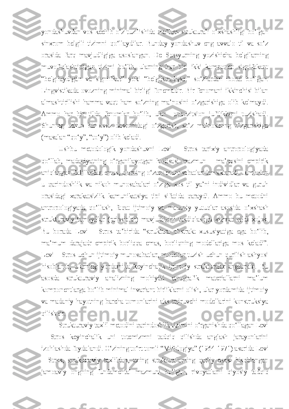 yondashuvdan   vos   kechib   o‘z   tuzilishida   ma’lum   strukturali   o‘xshashligi   bo‘lgan
sinxrom   belgili   tizimni   qo‘llaydilar.   Bunday   yondashuv   eng   avvalo   til   va   so‘z
orasida   farq   mavjudligiga   asoslangan.   De   Sossyurning   yozishicha   belgilarning
muvofiqlashtirilgan   tizimi   bo‘lib,   ularning   har   biri   ikki   komponet:   signifakant
“belgilaydigan   va   signifikat”   yoki   “belgilanadigan”   so‘zlardan   iborat   bo‘lgan.
Lingvistikada   ovozning   minimal   birligi   fonemadir.   Bir   fenomani   ikkinchisi   bilan
almashtirilishi   hamma   vaqt   ham   so‘zning   ma’nosini   o‘zgarishiga   olib   kelmaydi.
Ammo   har   bir   tilda   fenomlar   bo‘lib,   ular     oppozitsion   juftliklarni   tuzishadi.
Shuning   uchun   bir   ovoz   davomidagi   o‘zgarish,   so‘z   ma’nosining   o‘zgarishiga
(masalan “qo‘y”, “to‘y”) olib keladi. 
Ushbu   metodologik   yondashuvni   Levi   –   Stros   tarixiy   antropologiyada
qo‘llab,   madaniyatning   o‘rganilayotgan   hodisasi   mazmun   –   ma’nosini   empirik
aniqlangan dalillardan emas, ularning o‘zaro munosabatlaridan axtaradi. Jumladan
u   qarindoshlik   va   nikoh   munosabalari   o‘ziga   xos   til   ya’ni   individlar   va   guruh
orasidagi   xarakatsizlik   kamunikatsiya   tipi   sifatida   qaraydi.   Ammo   bu   metodni
antropologiyada   qo‘llash,   faqat   ijtimoiy   va   madaniy   yutuqlar   asosida   o‘xshash
strukturaviy   tamoyillar   (prinsiplar)   mavjudligini   tasdiqlashga   xizmat   qildi   xolos.
Bu   borada   Levi   –   Stros   ta’birida   “struktura   abstrakt   xususiyatiga   ega   bo‘lib,
ma’mum   darajadr   empirik   borliqqa   emas,   borliqning   modellariga   mos   keladi”.
Levi – Stros uchun ijtimoiy munosabatlar, modellar tuzish uchun qurilish ashyosi
hisoblanib,   ularning   yordamida   keyinchalik   ijtimoiy   strukturalar   anglanadi.   Bu
asosda   strukturaviy   analizning   mohiyati   etnografik   materiallarni   ma’lum
komponentlarga bo‘lib minimal invariant birliklarni olish, ular yordamida ijtimoiy
va madaniy hayotning barcha tomonlarini  aks ettiruvchi  modellarini  konstruksiya
qilishdir. 
Strukturaviy taxlil metodini qarindoshlik tizimini o‘rganishda qo‘llagan Levi
–   Stros   keyinchalik   uni   totemizmni   tadqiq   qilishda   anglash   jarayonlarini
izohlashda foydalandi. O‘zining to‘rt tomli “Mifologiya” (1964-1971) asarida Levi
–   Stros,   strukturaviy   taxlildan,   uning   strukturalarning   qat’iy   asosi   hisoblangan
jamoaviy   ongning   fundamental   mazmuni   bo‘lgan,   rivoyatlarni   qiyosiy   tadqiq 