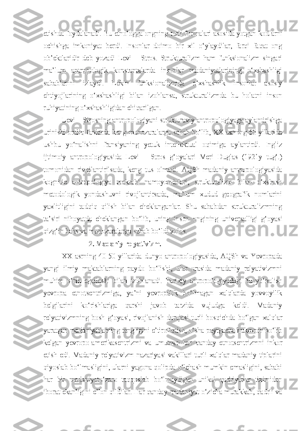 etishda foydalanadi. Bu etnologga ongning turli formalari asosida yotgan kodlarni
ochishga   imkoniyat   berdi.   Insonlar   doimo   bir   xil   o‘ylaydilar,   farqi   faqat   ong
ob’ektlaridir   deb   yozadi   Levi   –   Stros.   Strukturalizm   ham   funksionalizm   singari
ma’lum   antropologik   konstantalarda   insonlar   madaniyatlarining   o‘xshashligi
sabablarini   izlaydi.   Lekin   funksionalizmda   o‘xshashlik   insonlar   asosiy
ehtiyojlarining   o‘xshashligi   bilan   izohlansa,   strukturalizmda   bu   holatni   inson
ruhiyatining o‘xshashligidan chiqarilgan.
Levi – Strosning antropologiyani strukturaviy antropologiyaga aylantirishga
urinishi oraliq fanlarda keng munozaralarga sabab bo‘lib, XX asrning 60 yillarida
ushbu   yo‘nalishni   fransiyaning   yetuk   intellektual   oqimiga   aylantirdi.   Ingliz
ijtimoiy   antropologiyasida   Levi   –   Stros   g‘oyalari   Meri   Duglas   (1921y   tug‘.)
tomonidan   rivojlantirilsada,   keng   tus   olmadi.   AQSh   madaniy   antropologiyasida
kognitie   antropologiya   maktabi   namoyondalari,   strukturalizm   bilan   o‘xshash
metodologik   yondashuvni   rivojlantirsada,   ma’lum   xudud   geografik   nomlarini
yaxlitligini   tadqiq   qilish   bilan   cheklanganlar.   Shu   sababdan   strukturalizmning
ta’siri   nihoyatda   cheklangan   bo‘lib,   uning   inson   ongining   universalligi   g‘oyasi
qizg‘in bahs va munozaralarga sabab bo‘ldi xolos.
                2. Madaniy relyativizm.
XX   asrning   40-50   yillarida   dunyo   antropologiyasida,   AQSh   va   Yevropada
yangi   ilmiy   maktablarning   paydo   bo‘lishi,   ular   orasida   madaniy   relyativizmni
muhim   o‘rin   egallashi   bilan   izohlanadi.   Tarixiy   antropologiyadagi   bu   yo‘nalish
yevropa   etnotsentrizmiga,   ya’ni   yevropalik   bo‘lmagan   xalqlarda   yovvoyilik
belgilarini   ko‘rishlariga   qarshi   javob   tarzida   vujudga   keldi.   Madaniy
relyativizmning   bosh   g‘oyasi,   rivojlanish   darajasi   turli   bosqichda   bo‘lgan   xalqlar
yaratgan madaniyatlarning tengligini e’tirof etish, o‘sha paytgacha hukmron bo‘lib
kelgan   yevropo-amerikasentrizmi   va   umuman   har   qanday   etnotsentrizmni   inkor
etish   edi.   Madaniy   relyativizm   nazariyasi   vakillari   turli   xalqlar   madaniy   tiplarini
qiyoslab bo‘lmasligini, ularni yagona qolipda o‘lchash mumkin emasligini, sababi
har   bir   madaniyato‘zaro   taqqoslab   bo‘lmaydigan   unikal   qadriyatlar   tizimidan
iborat ekanligini e’lon qildilar. Har qanday madaniyat o‘zicha murakkab, qadrli va 