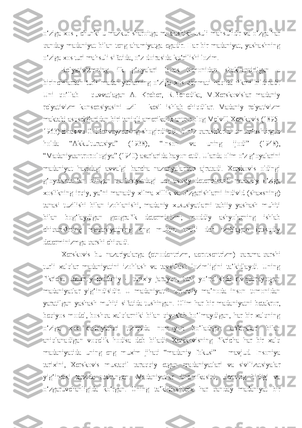 o‘ziga  xos  ,  chunki  u  mazkur  sharoitga  moslashish   usuli   mahsulidir   va  o‘zga  har
qanday   madaniyat   bilan   teng   ahamiyatga   egadir.   Har   bir   madaniyat,   yashashning
o‘ziga xos turi mahsuli sifatida, o‘z doirasida ko‘rilishi lozim.
Relyativizmning   ilk   g‘oyalari   Boas   tomonidan   shakllantirilgan   u
birinchilardan   turli   madaniyatlarning   o‘ziga   xos   qimmati   haqida   fikrni   bildiradi.
Uni   qo‘llab   -   quvvatlagan   A.   Kreber,   R.Benedikt,   M.Xerskovislar   madaniy
relyativizm   konsepsiyasini   uzil   –   kesil   ishlab   chiqdilar.   Madaniy   relyativizm
maktabi asoschilaridan biri taniqli amerikalik antropolog Melvill Xerskovis (1895-
1963) Boas va Goldenveyzerning shogirdi edi. U o‘z qarashlarini umumlashtirgan
holda   “Akkulturatsiya”   (1938),   “Inson   va   uning   ijodi”   (1948),
“Madaniyaantropologiya” (1940) asarlarida bayon etdi. Ularda olim o‘z g‘oyalarini
madaniyat   haqidagi   avvalgi   barcha   nazariyalardan   ajratadi.   Xerskovis   oldingi
g‘oyalarda   tan   olingan   madaniyatdagi   uch   asosiy   determinant:   madaniy   o‘ziga
xoslikning  irqiy, ya’ni   manadiy xilma-xillik  va  o‘zgarishlarni   individ  (shaxsning)
tanasi   tuzilishi   bilan   izohlanishi,   madaniy   xususiyatlarni   tabiiy   yashash   muhiti
bilan   bog‘laydigan   geografik   determinizm;   moddiy   ashyolarning   ishlab
chiqarishning   madaniyatining   eng   muhim   omili   deb   izohlagan   iqtisodiy
determinizmga qarshi chiqadi.
Xerskovis   bu   nazariyalarga   (etnodentrizm,   aerotsentrizm)   qarama-qarshi
turli   xalqlar   madaniyatini   izohlash   va   tavsiflash   lozimligini   ta’kidlaydi.   Uning
fikricha   umumiy   madaniy   –   tarixiy   jarayon,   turli   yo‘nalishda   rivojlanayotgan
madaniyatlar   yig‘indisidir.   U   madaniyatni   umumiy   ma’noda   inson   tomonidan
yaratilgan   yashash   muhiti   sifatida   tushingan.   Olim   har   bir   madaniyatni   betakror,
beqiyos   model,   boshqa   xalqlarniki   bilan   qiyoslab   bo‘lmaydigan,   har   bir   xalqning
o‘ziga   xos   qadriyatlari   tizimida   nomoyon   bo‘ladigan   an’analari   bilan
aniqlanadigan   voqelik   hodisa   deb   biladi.   Xerskovisning   fikricha   har   bir   xalq
madaniyatida   uning   eng   muxim   jihati   “madaniy   fokusi”   –   mavjud.   Insoniya
tarixini,   Xerskovis   mustaqil   taraqqiy   etgan   madaniyatlari   va   sivilizatsiyalar
yig‘indisi   tarzida   tushungan.   Madaniyatlar   dinamikasini,   ularning   birligi   va
o‘zgaruvchanligida   ko‘rgan.   Uning   ta’kidlashicha   har   qanday   madaniyat   bir 