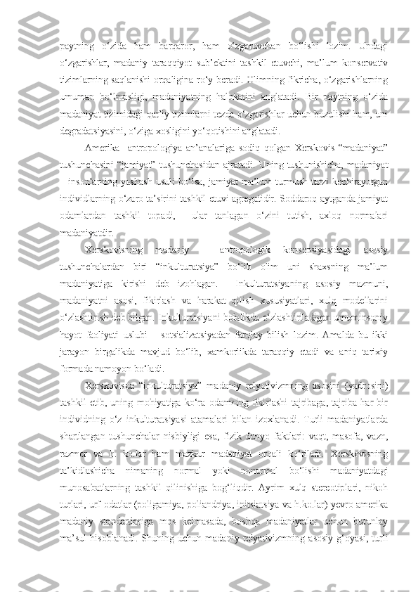 paytning   o‘zida   ham   barqaror,   ham   o‘zgaruvchan   bo‘lishi   lozim.   Undagi
o‘zgarishlar,   madaniy   taraqqiyot   sub’ektini   tashkil   etuvchi,   ma’lum   konservativ
tizimlarning saqlanishi  orqaligina ro‘y beradi. Olimning fikricha, o‘zgarishlarning
umuman   bo‘lmasligi,   madaniyatning   halokatini   anglatadi.   Bir   paytning   o‘zida
madaniyat tizimidagi qat’iy tizimlarni tezda o‘zgarishlar uchun buzulishi ham, uni
degradatsiyasini, o‘ziga xosligini yo‘qotishini anglatadi. 
Amerika     antropologiya   an’analariga   sodiq   qolgan   Xerskovis   “madaniyat”
tushunchasini   “jamiyat”   tushunchasidan   ajratadi.   Uning   tushunishicha,   madaniyat
–   insonlarning   yashash   usuli   bo‘lsa,   jamiyat   ma’lum   turmush   tarzi   kechirayotgan
individlarning o‘zaro ta’sirini tashkil etuvi agregatidir. Soddaroq aytganda jamiyat
odamlardan   tashkil   topadi,     ular   tanlagan   o‘zini   tutish,   axloq   normalari
madaniyatdir.
Xerskovisning   madaniy   –   antropologik   konsepsiyasidagi   asosiy
tushunchalardan   biri   “inkulturatsiya”   bo‘lib   olim   uni   shaxsning   ma’lum
madaniyatiga   kirishi   deb   izohlagan.     Inkulturatsiyaning   asosiy   mazmuni,
madaniyatni   asosi,   fikirlash   va   harakat   qilish   xususiyatlari,   xulq   modellarini
o‘zlashtirish deb bilgan. Inkulturatsiyani bolalikda o‘zlashtiriladigan umuminsoniy
hayot   faoliyati   uslubi   –   sotsializatsiyadan   farqlay   bilish   lozim.   Amalda   bu   ikki
jarayon   birgalikda   mavjud   bo‘lib,   xamkorlikda   taraqqiy   etadi   va   aniq   tarixiy
formada namoyon bo‘ladi. 
Xerskovisda   “inkulturatsiya”   madaniy   relyativizmning   asosini   (yadrosini)
tashkil   etib,   uning   mohiyatiga   ko‘ra   odamning   fikirlashi   tajribaga,   tajriba   har   bir
individning   o‘z   inkulturatsiyasi   atamalari   bilan   izoxlanadi.   Turli   madaniyatlarda
shartlangan   tushunchalar   nisbiyligi   esa,   fizik   dunyo   faktlari:   vaqt,   masofa,   vazn,
razmer   va   h.   ko.lar   ham   mazkur   madaniyat   orqali   ko‘riladi.   Xerskovisning
ta’kidlashicha   nimaning   normal   yoki   nonarmal   bo‘lishi   madaniyatdagi
munosabatlarning   tashkil   qilinishiga   bog‘liqdir.   Ayrim   xulq   stereotiplari,   nikoh
turlari, urf-odatlar (poligamiya, poliandriya, initsiatsiya va h.ko.lar) yevro-amerika
madaniy   standartlariga   mos   kelmasada,   boshqa   madaniyatlar   uchun   butunlay
ma’sul   hisoblanadi.   Shuning   uchun   madaniy   relyativizmning   asosiy   g‘oyasi,   turli 