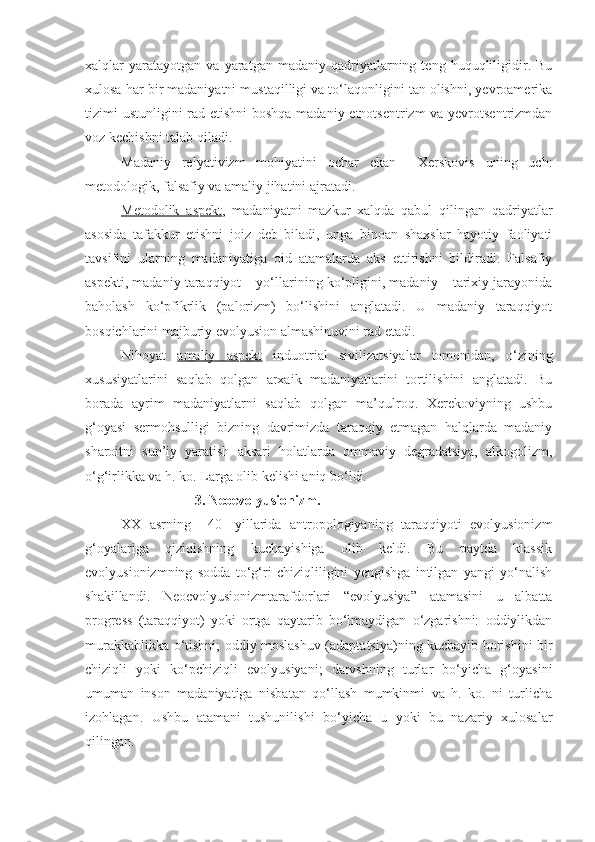 xalqlar   yaratayotgan   va  yaratgan   madaniy  qadriyatlarning  teng   huquqliligidir.  Bu
xulosa har bir madaniyatni mustaqilligi va to‘laqonligini tan olishni, yevroamerika
tizimi ustunligini rad etishni  boshqa madaniy etnotsentrizm va yevrotsentrizmdan
voz kechishni talab qiladi. 
Madaniy   relyativizm   mohiyatini   ochar   ekan     Xerskovis   uning   uch:
metodologik, falsafiy va amaliy jihatini ajratadi. 
Metodolik   aspekt ,   madaniyatni   mazkur   xalqda   qabul   qilingan   qadriyatlar
asosida   tafakkur   etishni   joiz   deb   biladi,   unga   binoan   shaxslar   hayotiy   faoliyati
tavsifini   ularning   madaniyatiga   oid   atamalarda   aks   ettirishni   bildiradi.   Falsafiy
aspekti, madaniy taraqqiyot – yo‘llarining ko‘pligini, madaniy – tarixiy jarayonida
baholash   ko‘pfikrlik   (palorizm)   bo‘lishini   anglatadi.   U   madaniy   taraqqiyot
bosqichlarini majburiy evolyusion almashinuvini rad etadi.
Nihoyat   amaliy   aspekt   induotrial   sivilizatsiyalar   tomonidan,   o‘zining
xususiyatlarini   saqlab   qolgan   arxaik   madaniyatlarini   tortilishini   anglatadi.   Bu
borada   ayrim   madaniyatlarni   saqlab   qolgan   ma’qulroq.   Xerekoviyning   ushbu
g‘oyasi   sermohsulligi   bizning   davrimizda   taraqqiy   etmagan   halqlarda   madaniy
sharoitni   sun’iy   yaratish   aksari   holatlarda   ommaviy   degradatsiya,   alkogolizm,
o‘g‘irlikka va h. ko. Larga olib kelishi aniq bo‘ldi. 
                     3. Neoevolyusionizm.
XX   asrning     40   -yillarida   antropologiyaning   taraqqiyoti   evolyusionizm
g‘oyalariga   qiziqishning   kuchayishiga   olib   keldi.   Bu   paytda   klassik
evolyusionizmning   sodda   to‘g‘ri   chiziqliligini   yengishga   intilgan   yangi   yo‘nalish
shakillandi.   Neoevolyusionizmtarafdorlari   “evolyusiya”   atamasini   u   albatta
progress   (taraqqiyot)   yoki   ortga   qaytarib   bo‘lmaydigan   o‘zgarishni:   oddiylikdan
murakkablikka o‘tishni; oddiy moslashuv (adaptatsiya)ning kuchayib borishini bir
chiziqli   yoki   ko‘pchiziqli   evolyusiyani;   darvshning   turlar   bo‘yicha   g‘oyasini
umuman   inson   madaniyatiga   nisbatan   qo‘llash   mumkinmi   va   h.   ko.   ni   turlicha
izohlagan.   Ushbu   atamani   tushunilishi   bo‘yicha   u   yoki   bu   nazariy   xulosalar
qilingan.  