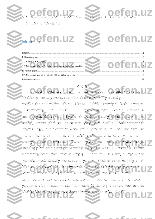 VISUAL STUDIO DASTURLASH MUHITIDA “ ELEKTRON KITOBLAR” 
LOYIHASINI YARATISH.
Mundrija
KIRISH .............................................................................................................................................................................. 1
I. Nazariy qism ................................................................................................................................................................. 3
1.1.Visual C + + haqida .................................................................................................................................................... 3
1.2.Microsoft Visual C++ da konsol ilova dasturlar yaratish ........................................................................................... 6
II. Asosiy qism .................................................................................................................................................................. 8
2.1 Microsoft Visual Studioda IDE va WFA yaratish. ....................................................................................................... 8
Internet saytlari: ............................................................................................................................................................ 22
KIRISH
Bugungi   kunda   axborot-kommunikatsiya   sohasini   rivojlantirish-ning   asosi
hisoblangan dasturiy mahsulotlarni ishlab chiqarish milliy iqtisodiyot 
rivojlanishining   muhim   sharti   sifatida   alohida   ahamiyat   kasb   etmoqda.
Hayotimizning   har   jabhasida   faol   qo‘llanilayotgan   axborot   almashinuv
texnologiyalaridan   samarali   foydalanish   ulardagi   dasturiy   ta’minotlarning   o‘ziga
xosligi,   ommabopligi   va   innovatsion   yangiligiga   bog‘liq.   “Axborotlashtirish
to‘g‘risida”gi,   “Telekommuni-katsiyalar   to‘g‘risida”gi,   “EHM   dasturlari   va
ma’lumotlar   bazasini   himoya   qilish   to‘g‘risida”gi   qonunlar   soha   rivojida   muhim
ahamiyat   kasb   etmoqda.   Bugun   yurtimizda   axborot-kommunikatsiya
texnologiyalari kirib bormagan sohaning o‘zi yo‘q. Bu esa, o‘z navbatida, softver
sanoatining   izchil   rivojlanishiga   keng   yo‘l   ochmoqda.   Xususan,   hozirgi   kunda
mamlakatimizda   dasturiy   mahsulotlarni   yaratish,   ishlab   chiqarish   va   joriy   qilish
bilan shug‘ullanuvchi 260 dan ziyod tadbirkorlik sub’ektlari faoliyat yuritmoqda. 
Mamlakatimizda dasturiy ta’minot sanoatini shakllantirish va rivojlantirish 
uchun   zarur   shart-sharoitlar,   sohaga   daxldor   mustahkam   qonunchilik   bazasini
yaratishga   e’tibor   qaratilmoqda.   Hozirgacha   10   dan   ziyod   qonun,   Prezident   va
Vazirlar Mahka-masining qator farmon hamda qarorlari qabul qilindi.  