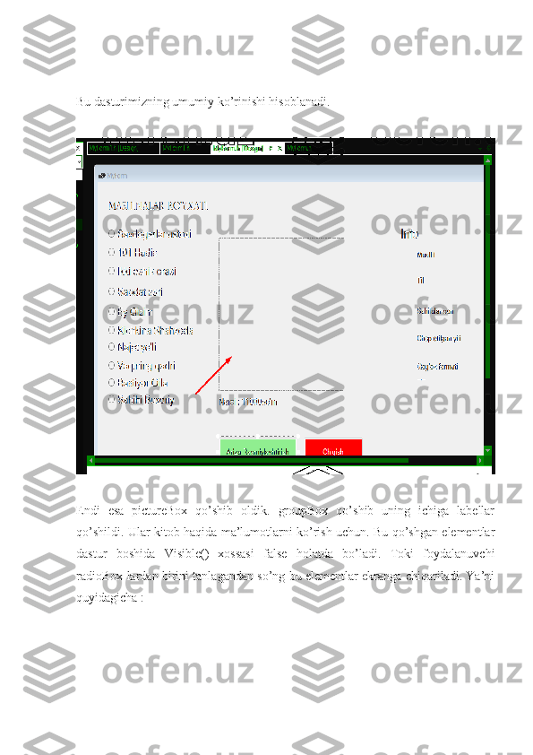 Bu dasturimizning umumiy ko’rinishi hisoblanadi.
Endi   esa   pictureBox   qo’shib   oldik.   groupBox   qo’shib   uning   ichiga   labellar
qo’shildi. Ular kitob haqida ma’lumotlarni ko’rish uchun. Bu qo’shgan elementlar
dastur   boshida   Visible()   xossasi   false   holatda   bo’ladi.   Toki   foydalanuvchi
radioBox lardan birini tanlagandan so’ng bu elementlar ekranga chiqariladi. Ya’ni
quyidagicha : 