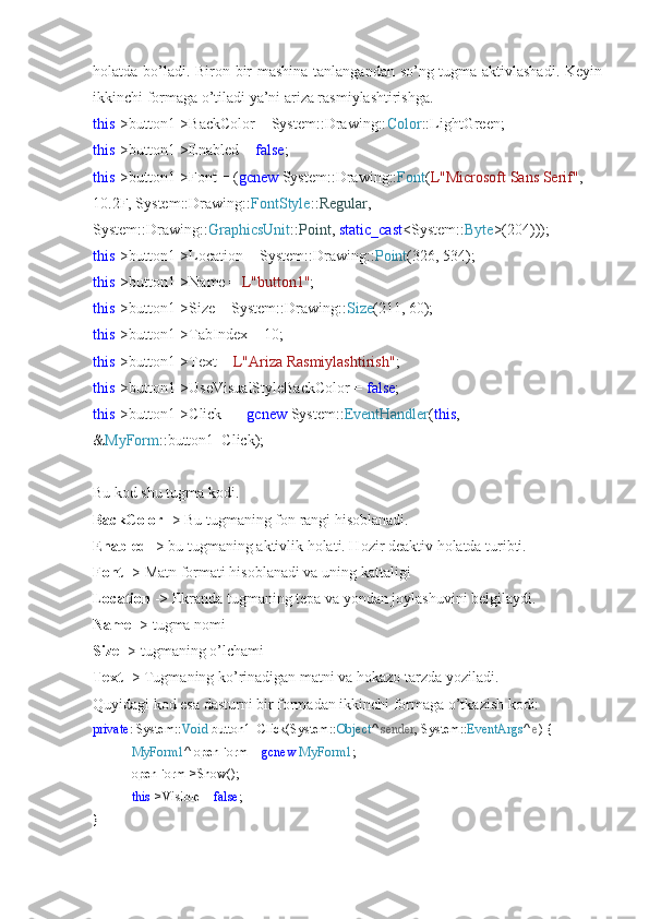 holatda bo’ladi. Biron bir mashina tanlangandan so’ng tugma aktivlashadi. Keyin
ikkinchi formaga o’tiladi ya’ni ariza rasmiylashtirishga.
this ->button1->BackColor = System::Drawing:: Color ::LightGreen;
this ->button1->Enabled =  false ;
this ->button1->Font = ( gcnew  System::Drawing:: Font ( L"Microsoft Sans Serif" , 
10.2F, System::Drawing:: FontStyle :: Regular , 
System::Drawing:: GraphicsUnit :: Point ,  static_cast <System:: Byte >(204)));
this ->button1->Location = System::Drawing:: Point (326, 534);
this ->button1->Name =  L"button1" ;
this ->button1->Size = System::Drawing:: Size (211, 60);
this ->button1->TabIndex = 10;
this ->button1->Text =  L"Ariza Rasmiylashtirish" ;
this ->button1->UseVisualStyleBackColor =  false ;
this ->button1->Click +=  gcnew  System:: EventHandler ( this , 
& MyForm ::button1_Click);
Bu kod shu tugma kodi.
BackColor  -> Bu tugmaning fon rangi hisoblanadi.
Enabled  -> bu tugmaning aktivlik holati. Hozir deaktiv holatda turibti.
Font  -> Matn formati hisoblanadi va uning kattaligi
Location  -> Ekranda tugmaning tepa va yondan joylashuvini belgilaydi.
Name  -> tugma nomi
Size  -> tugmaning o’lchami
Text  -> Tugmaning ko’rinadigan matni va hokazo tarzda yoziladi.
Quyidagi kod esa dasturni bir formadan ikkinchi formaga o’tkazish kodi:
private : System:: Void  button1_Click(System:: Object ^  sender , System:: EventArgs ^  e ) {
MyForm1 ^ openForm =  gcnew   MyForm1 ;
openForm->Show();
this ->Visible =  false ;
} 