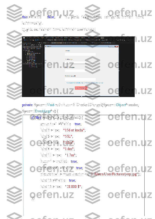 this ->Visible   =   false ;     //     Bu   yerda   ikkichi   forma   ochilganda   birinchi   forma
ko’rinmasligi.
Quyida esa ikkinchi forma ko’rinishi tasvirlangan:
private : System:: Void  radioButton2_CheckedChanged(System:: Object ^  sender , 
System:: EventArgs ^  e ) {
if  ( this ->radioButton2->Checked) {
groupBox1->Visible =  true ;
label3->Text =  "156 ot kuchi" ;
label5->Text =  "55L" ;
label6->Text =  "3.8m" ;
label8->Text =  "1.6m" ;
label10->Text =  "1.7m" ;
button1->Enabled =  true ;
pictureBox1->Visible =  true ;
pictureBox1->ImageLocation = ( "C:/Users/User/Pictures/jeep.jpg" );
label12->Visible =  true ;
label12->Text =  "28.000 $" ;
}} 