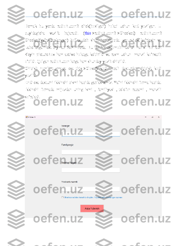 Demak   bu   yerda   radioButton2   click(bosilgan)   holati   uchun   kod   yozilgan.   U
quyidagicha   vazifa   bajaradi.   ( this ->radioButton2->Checked)   radioButton2
Checked(ya’ni   tanlangan)   bo’lsa   deb   shart   berilmoqda.   groupBox   ko’rinsin   va
Labellarga   Text   qiymati   berilmoqda.  Bu   har   bir   avtomobil   uchun   har   xil   bo’ladi.
Keyin   pictureBox   ham   active   holatga   keltirildi   va   rasm   uchun     manzil   ko’rsatib
o’tildi. Qolgan radioButton larga ham shunday yozib chiqildi.
Chiqish   nomli   tugmaga   esa   this->Close()   kodi   orqali   dasturdan   chiqish   kodi
yozildi.
Endi esa dasturni ikkinchi qismi haqida gaplashamiz. Ya’ni ikkinchi forma haqida.
Ikkinchi   formada   mijozdan   uning   ismi   ,   familiyasi   ,   telefon   raqami   ,   manzili
so’raladi.  