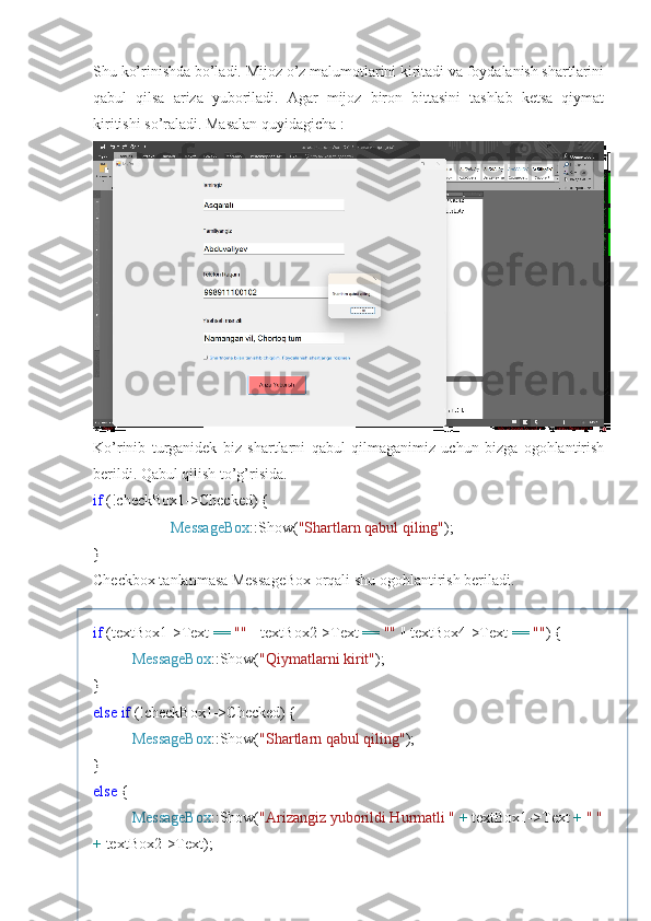 Shu ko’rinishda bo’ladi. Mijoz o’z malumotlarini kiritadi va foydalanish shartlarini
qabul   qilsa   ariza   yuboriladi.   Agar   mijoz   biron   bittasini   tashlab   ketsa   qiymat
kiritishi so’raladi. Masalan quyidagicha :
Ko’rinib   turganidek   biz   shartlarni   qabul   qilmaganimiz   uchun   bizga   ogohlantirish
berildi. Qabul qilish to’g’risida.
if  (!checkBox1->Checked) {
MessageBox ::Show( "Shartlarn qabul qiling" );
}
Checkbox tanlanmasa MessageBox orqali shu ogohlantirish beriladi.
if  (textBox1->Text  ==   ""  || textBox2->Text  ==   ""  || textBox4->Text  ==   "" ) {
MessageBox ::Show( "Qiymatlarni kirit" );
}
else   if  (!checkBox1->Checked) {
MessageBox ::Show( "Shartlarn qabul qiling" );
}
else  {
MessageBox ::Show( "Arizangiz yuborildi Hurmatli "   +  textBox1->Text  +   " "
+  textBox2->Text); 