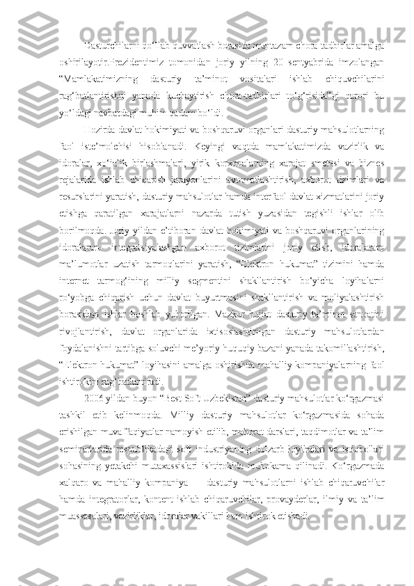 Dasturchilarni qo‘llab-quvvatlash borasida muntazam chora-tadbirlar amalga
oshirilayotir.Prezidentimiz   tomonidan   joriy   yilning   20   sentyabrida   imzolangan
“Mamlakatimizning   dasturiy   ta’minot   vositalari   ishlab   chiquvchilarini
rag‘batlantirishni   yanada   kuchaytirish   chora-tadbirlari   to‘g‘risida”gi   qarori   bu
yo‘ldagi navbatdagi muhim qadam bo‘ldi. 
Hozirda davlat hokimiyati va boshqaruvi organlari dasturiy mahsulotlarning
faol   iste’molchisi   hisoblanadi.   Keyingi   vaqtda   mamlakatimizda   vazirlik   va
idoralar,   xo‘jalik   birlashmalari,   yirik   korxonalarning   xarajat   smetasi   va   biznes
rejalarida   ishlab   chiqarish   jarayonlarini   avtomatlashtirish,   axborot   tizimlari   va
resurslarini yaratish, dasturiy mahsulotlar hamda interfaol davlat xizmatlarini joriy
etishga   qaratilgan   xarajatlarni   nazarda   tutish   yuzasidan   tegishli   ishlar   olib
borilmoqda.   Joriy  yildan   e’tiboran   davlat   hokimiyati   va  boshqaruvi   organlarining
idoralararo   integratsiyalashgan   axborot   tizimlarini   joriy   etish,   idoralararo
ma’lumotlar   uzatish   tarmoqlarini   yaratish,   “Elektron   hukumat”   tizimini   hamda
internet   tarmog‘ining   milliy   segmentini   shakllantirish   bo‘yicha   loyihalarni
ro‘yobga   chiqarish   uchun   davlat   buyurtmasini   shakllantirish   va   moliyalashtirish
borasidagi   ishlar   boshlab   yuborilgan.   Mazkur   hujjat   dasturiy   ta’minot   sanoatini
rivojlantirish,   davlat   organlarida   ixtisoslashtirilgan   dasturiy   mahsulotlardan
foydalanishni tartibga soluvchi me’yoriy-huquqiy bazani yanada takomillashtirish,
“Elektron hukumat” loyihasini amalga oshirishda mahalliy kompaniyalarning faol
ishtirokini rag‘batlantiradi. 
2006 yildan buyon “Best Soft Uzbekistan” dasturiy mahsulotlar ko‘rgazmasi
tashkil   etib   kelinmoqda.   Milliy   dasturiy   mahsulotlar   ko‘rgazmasida   sohada
erishilgan muvaffaqiyatlar namoyish etilib, mahorat darslari, taqdimotlar va ta’lim
seminarlarida   respublikadagi   soft   industriyaning   dolzarb   loyihalari   va   istiqbollari
sohasining   yetakchi   mutaxassislari   ishtirokida   muhokama   qilinadi.   Ko‘rgazmada
xalqaro   va   mahalliy   kompaniya   —   dasturiy   mahsulotlarni   ishlab   chiqaruvchilar
hamda   integratorlar,   kontent-ishlab   chiqaruvchilar,   provayderlar,   ilmiy   va   ta’lim
muassasalari, vazirliklar, idoralar vakillari ham ishtirok etishadi. 