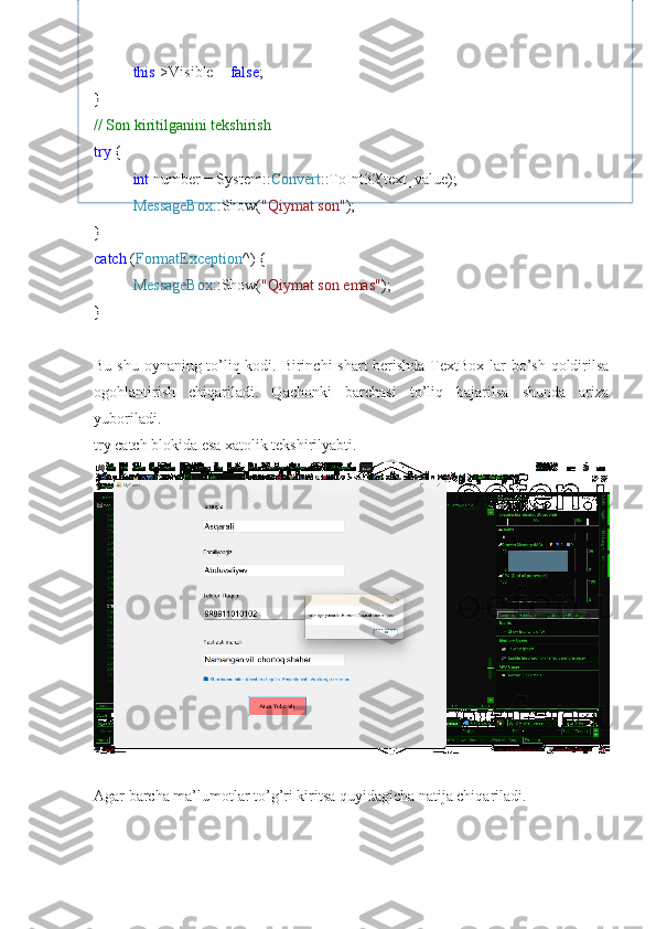 this ->Visible =  false ;
}
// Son kiritilganini tekshirish
try  {
int  number = System:: Convert ::ToInt32(text_value);
MessageBox ::Show( "Qiymat son" );
}
catch  ( FormatException ^) {
MessageBox ::Show( "Qiymat son emas" );
}
Bu shu oynaning to’liq kodi. Birinchi shart  berishda TextBox lar  bo’sh qoldirilsa
ogohlantirish   chiqariladi.   Qachonki   barchasi   to’liq   bajarilsa   shunda   ariza
yuboriladi.
try catch blokida esa xatolik tekshirilyabti.
Agar barcha ma’lumotlar to’g’ri kiritsa quyidagicha natija chiqariladi. 