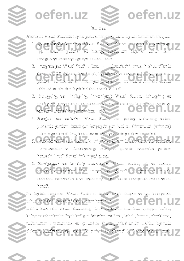 Xulosa
Microsoft Visual Studioda loyiha yaratishning bir necha foydali tomonlari mavjud:
1. Qulay   Grafik   interfeys :   Visual   Studio,   sodda   va   qulay   grafik   interfeysga
ega.   Dasturni   yaratish   va   boshqa   buyruqlarni   bajarish   uchun   oson
navigatsiya imkoniyatiga ega bo'lishi lozim.
2. Integratsiya :   Visual   Studio,   faqat   C++   dasturlarini   emas,   boshqa   tillarda
(masalan, C#, Python, JavaScript, TypeScript va boshqalar) ham loyihalarni
yaratish   va   boshqarish   imkoniyatiga   ega.   Bu,   bir   necha   tilni   bir   vaqtda
ishlatish va ulardan foydalanishni osonlashtiradi.
3. Debugging   va   Profayling   imkoniyati :   Visual   Studio,   debugging   va
profayling  jarayonlarini   osonlashtiradi.   Bu,   dasturlarni   to'g'ri   ishlatishda   va
xatolarni aniqlashda yordam bera oladi.
4. Mavjud   kod   qo’shish :   Visual   Studio,   har   qanday   dasturning   kodini
yozishda   yordam   beradigan   kengaytirilgan   kod   qo'shimchalari   (snippets)
bilan ta'minlanadi. Bu, kodni tez va aniq yozishda yordam bera oladi.
5. IntelliSense : Visual Studio, kodni yozishda hamda ularni boshqa metodlar,
o'zgaruvchilar   va   funksiyalarga   murojaat   qilishda   avtomatik   yordam
beruvchi "IntelliSense" imkoniyatiga ega.
6. Versiyalash   va   tarkibiy   boshqaruv :   Visual   Studio,   git   va   boshqa
versiyalash   vositalari   bilan   integratsiya   qilinadi.   Bu,   jamoalar   orasida
ishlashni osonlashtiradi va loyihaning tarkibi ustida boshqarish imkoniyatini
beradi.
Bu   foydali   tomonlar,   Visual   Studio-ni   dastur   ishlab   chiqish   va   uni   boshqarish
uchun tanlashni tavsiya etishda yordam bera oladi.
Ushbu   kurs   ishi   visual   studioning   form   aplication   muhitida   qilingan   bo’lib,
ko’pgina asboblardan foydalanilgan. Masalan textBox , Label , button , checkBox ,
radioButton   ,   pictureBox   va   groupBox   shular   jumlasidandir.   Ushbu   loyihada
elektron   kutubxonaning   sodda   ko’rinishi   shakllantirildi.   Ushbu   loyiha   orqali 