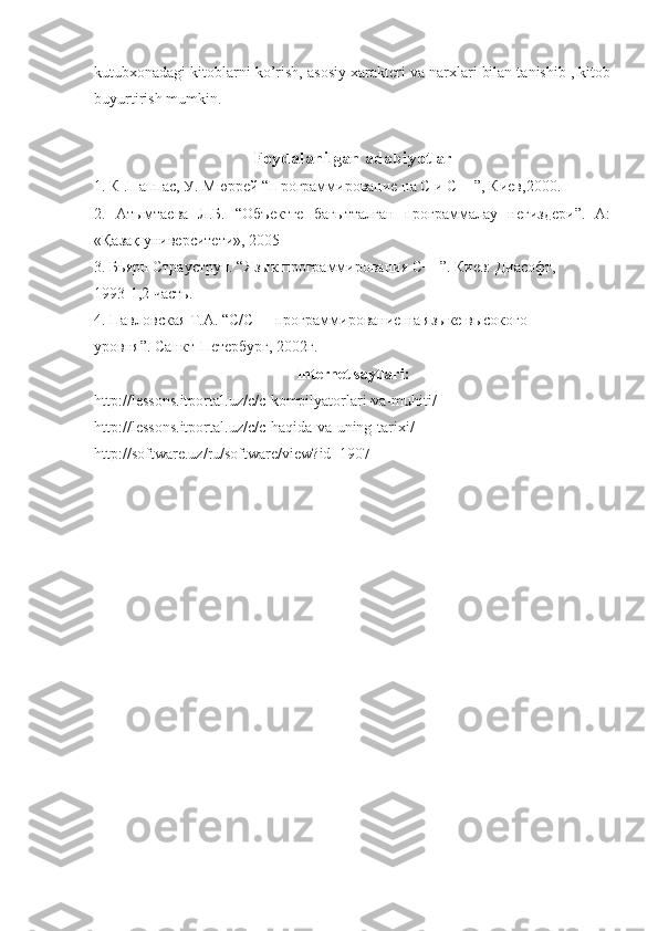kutubxonadagi kitoblarni ko’rish, asosiy xarakteri va narxlari bilan tanishib , kitob
buyurtirish mumkin.
Foydalanilgan   adabiyotlar
1. К .Паппас, У. Мюррей “Программирование на С и С++”, Киев,2000. 
2.   Атымтаева   Л.Б.   “Объектге   бағытталған   программалау   негиздери”.   А:
«Қазақ университети», 2005 
3. Бьярн Страуструп. “Язык программирования С++”. Киев: Диасофт, 
1993-1,2 часть. 
4. Павловская Т.А. “С/С++ программирование на языке высокого 
уровня”. Санкт-Петербург, 2002г. 
Internet   saytlari :
http :// lessons . itportal . uz / c / c - kompilyatorlari - va - muhiti / 
http :// lessons . itportal . uz / c / c - haqida - va - uning - tarixi / 
http :// software . uz / ru / software / view ? id =1907 