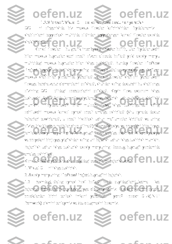 1.2.Microsoft Visual C++ da konsol ilova dasturlar yaratish
C/C++   ni   o’rganishda   biz   maxsus   ilovalar   ko’rinishidan   foydalanamiz   –
shablonlarni   tayyorlash   muhitida   oldindan   tayyorlangan   konsol   ilovalar   asosida
shakllantiriladi. 
Konsol   ilovalar   –   bu   grafik   interfeyssiz   ilovalar   bo’lib,   ular   foydalanuvchi
bilan   maxsus   buyruqlar   satri   orqali   o’zaro   aloqada   bo’ladi   yoki   asosiy   menyu
muhitidagi   maxsus   buyruqlar   bilan   ishga   tushiriladi.   Bunday   ilovalar   File/New
Project   buyrug’i   bajarilishidan   so’ng   ochiluvchi   dialog   oynasiga   ega   bo’lgan
maxsus   shablonlar   yordamida   yaratiladi.   Konsol   ilovalar   shabloni   yaratiluvchi
ilovaga barcha zarur elementlarni qo’shadi, shundan so’ng dasturchi bu shablonga
o’zining   C/C++   tilidagi   operatorlarini   qo’shadi.   Keyin   ilova   avtonom   ishga
tushuvchi   fayl   sifatida   kompilyatsiyalanadi   va   bajarish   uchun   ishga   tushirilishi
mumkin.  Foydalanuvchi   bilan   muloqot   ilova   ishga   tushirilgandan   so’ng
ochiluvchi   maxsus   konsol   oynasi   orqali   amalga   oshiriladi   (shu   oynada   dastur
habarlari   tasvirlanadi,   u   orqali   hisoblash   uchun   ma’lumotlar   kiritiladi   va   uning
o’ziga hisoblangan natijalar chop qilinadi). Kompilyatsiya va proyektni bitta joyga
jamlash asosiy menyuning  Build  buyrug’i orqali amalga oshiriladi. Kompilyatsiya
va proyektni bir joyga yig’ishdan so’ng uni bajarish uchun ishga tushirish mumkin.
Bajarilish   uchun   ishga   tushurish   asosiy   menyuning   Debbug   buyrug’i   yordamida
amalga oshiriladi. 
Konsol ilovalar yaratish uchun quyidagi qadamlarni bajarish zarur: 
1. Visual C++ ni ishga tushirish. 
2. Asosiy menyuning  File/New/Project  buyrug’ini bajarish. 
1.2   –   rasmdagi   dialog   oynasi   hosil   bo’ladi.   Unda   quyidagilarni   ketma   –   ket
bajaring:   Strelka   ko’rsatayotgan   joyga   clr   debyozamiz.   Pastda   bizga   bir   qancha
proektlardan   birini   tanlash   imkoni   yaratiladi.   Пустой   проект   CLR(.NET
fremwork) qismini tanlaymiz va  Дале  tugmasini bosamiz. 