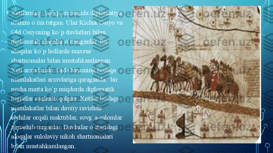 • Xettlarning  tashqi siyosatida diplomatiya 
muhim o`rin tutgan. Ular Kichik Osiyo va 
Old Osiyoning ko`p davlatlari bilan 
diplomatik aloqalar o`rnatganlar. Bu 
aloqalar ko`p hollarda maxsus 
shartnomalar bilan mustahkamlangan. 
Xett arxivlarida  Old Osiyoning boshqa 
mamlakatlari arxivlariga qaraganda,  bir 
necha marta ko`p miqdorda diplomatik 
hujjatlar saqlanib qolgan. Xettlar boshqa 
mamlakatlar bilan davriy ravishda 
elchilar orqali maktublar, sovg`a-salomlar 
almashib turganlar. Davlatlar o`rtasidagi 
aloqalar sulolaviy nikoh shartnomalari 
bilan mustahkamlangan.   