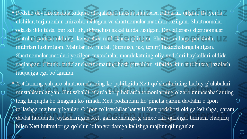 • Podsho devonxonasida xalqaro aloqalarga maxsus muassasa rahbarlik qilgan. Bu yerda 
elchilar, tarjimonlar, mirzolar ishlagan va shartnomalar matnlari tuzilgan. Shartnomalar 
odatda ikki tilda: biri xett tili, ikkinchisi akkat tilida tuzilgan. Davlatlararo shartnomalar 
matnlari podsho oldidagi kengashda muhokama qilingan. Shartnomalarga podsholar 
muhrlari tushirilgan. Matnlar loy, metall (kumush, jez, temir) taxtachalarga bitilgan. 
Shartnomalar matnlari yozilgan taxtachalar mamlakatning oliy xudolari haykallari oldida 
saqlangan. Chunki xudolar shartnomaning bosh guvohlari sifatida  kim uni buzsa, jazolash 
huquqiga ega bo`lganlar. 
• Xettlarning xalqaro shartnomalarning ko`pchiligida Xett qo`shinlarining harbiy g`alabalari 
mustahkamlangan. Shu sababli, ularda ko`p hollarda tomonlarning o`zaro munosabatlarning 
teng huquqda bo`lmagani ko`rinadi. Xett podsholari ko`pincha qaram davlatni o`lpon 
to`lashga majbur qilganlar. O`lpon to`lovchilar har yili Xett podshosi oldiga kelishga, qaram 
davlat hududida joylashtirilgan Xett garnizonlariga g`amxo`rlik qilishga, birinchi chaqiriq 
bilan Xett hukmdoriga qo`shin bilan yordamga kelishga majbur qilinganlar.   