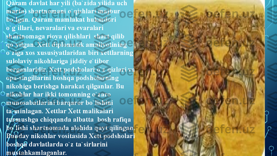 Qaram davlat har yili (ba`zida yilida uch 
marta) shartnomani o`qishlari majbur 
bo`lgan. Qaram mamlakat hukmdori 
o`g`illari, nevaralari va evaralari 
shartnomaga rioya qilishlari  shart qilib 
qo`yilgan. Xett diplomatik amaliyotining 
o`ziga xos xususiyatlaridan biri xettlarning 
sulolaviy nikohlariga jiddiy e`tibor  
berganlaridir. Xett podsholari o`z qizlari va 
opa-singillarini boshqa podsholarning 
nikohiga berishga harakat qilganlar. Bu 
nikohlar har ikki tomonning o`zaro 
munosabatlarini barqaror bo`lishini 
ta`minlagan. Xettlar Xett malikalari 
turmushga chiqqanda albatta  bosh rafiqa 
bo`lishi shartnomada alohida qayt qilingan. 
Bunday nikohlar vositasida Xett podsholari 
boshqa davlatlarda o`z ta`sirlarini 
mustahkamlaganlar.  