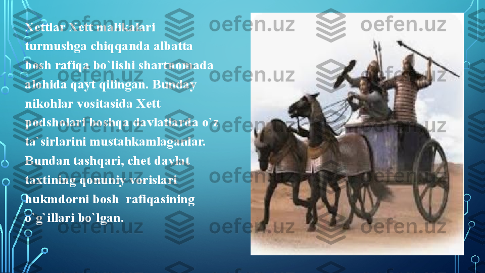 Xettlar Xett malikalari 
turmushga chiqqanda albatta  
bosh rafiqa bo`lishi shartnomada 
alohida qayt qilingan. Bunday 
nikohlar vositasida Xett 
podsholari boshqa davlatlarda o`z 
ta`sirlarini mustahkamlaganlar. 
Bundan tashqari, chet davlat 
taxtining qonuniy vorislari 
hukmdorni bosh  rafiqasining 
o`g`illari bo`lgan.   